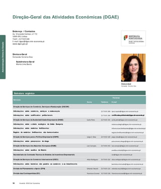 18 Anuário 2018 da Economia
Direção-Geral das Atividades Económicas (DGAE)
Endereço / Contactos
Av. Visconde Valmor, n.º 72
1069-041 Lisboa
Telef.: 217 919 100
E-mail: dgae@dgae.min-economia.pt
www.dgae.gov.pt
Diretora-Geral
Fernanda Ferreira Dias
Subdiretora-Geral
Marta Lima Basto
Diretora-Geral
Fernanda Ferreira Dias
Serviços
Nome Telefone
Titulares
E-mail
Direção de Serviços do Comércio, Serviços e Restauração (DSCSR)
Informações sobre comércio, serviços e restauração 217 919 200 rjacsr.apoio@dgae.min-economia.pt
Informações sobre certificados profiss ionais 217 919 200 certificados.profissionais@dgae.min-economia.pt
Direção de Serviços da Sustentabilidade Empresarial (DSSE) Carla Pinto 217 919 191 carla.pinto@dgae.min-economia.pt
Informações sobre o rótulo ecológico da União Europeia rotulo.ecologico@dgae.min-economia.pt
Informações sobre matérias fertilizantes informacoes.fertilizantes@dgae.min-economia.pt
Registo de matérias fertilizantes não harmonizadas registo.fertilizantes@dgae.min-economia.pt
Direção de Serviços para a Política Empresarial (DSPE) Jorge C. Silva 217 919 169 jorge.silva@dgae.min-economia.pt
Informações sobre precursores de droga precursores.droga@dgae.min-economia.pt
Direção de Serviços dos Assuntos Europeus (DSAE) Luís Campos 217 919 243 luis.campos@dgae.min-economia.pt
Informações sobre auxílios de Estado auxilios.estado@dgae.min-economia.pt
Secretariado da Comissão Técnica do Sistema de Incentivos Empresariais ctsi@dgae.min-economia.pt
Direção de Serviços do Comércio Internacional (DSCI) Alice Rodrigues 217 919 222 alice.rodrigues@dgae.min-economia.pt
Informações sobre barreiras não pautáis ao comércio e ao investim ento barreiras.mercado@dgae.min-economia.pt
Divisão de Planeamento e Apoio (DPA) Orlando Maciel 217 919 123 orlando.maciel@dgae.min-economia.pt
Divisão das Contrapartidas (DC) Francisco Escoval 217 919 218 francisco.escoval@dgae.min-economia.pt
Estrutura orgânica
AdministraçãoDiretadoEstado
 