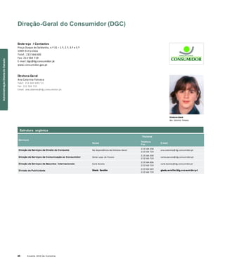20 Anuário 2018 da Economia
Direção-Geral do Consumidor (DGC)
Endereço / Contactos
Praça Duque de Saldanha, n.º 31 – 1.º, 2.º, 3.º e 5.º
1069-013 Lisboa
Telef.: 213 564 600
Fax: 213 564 719
E-mail: dgc@dg.consumidor.pt
www.consumidor.gov.pt
Diretora-Geral
Ana Catarina Fonseca
Telef.: 213 564 638 / 11
Fax: 213 564 719
Email: ana.catarina@dg.consumidor.pt
Diretora-Geral
Ana Catarina Fonseca
Serviços
Nome
Titulares
Telefone
Fax
E-mail
Direção de Serviços de Direito do Consumo Na dependência da Diretora-Geral
213 564 638
213 564 719
ana.catarina@dg.consumidor.pt
Direção de Serviços de Comunicação ao Consumidor Sónia Lapa de Passos
213 564 630
213 564 719
sonia.passos@dg.consumidor.pt
Direção de Serviços de Assuntos Internacionais Carla Barata
213 564 606
213 564 719
carla.barata@dg.consumidor.pt
Divisão de Publicidade Gisela Serafim
213 564 624
213 564 719
gisela.serafim @dg.consumidor.pt
Estrutura orgânica
AdministraçãoDiretadoEstado
 