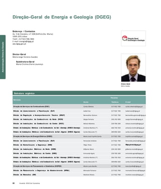 22 Anuário 2018 da Economia
Estrutura orgânica
Direção-Geral de Energia e Geologia (DGEG)
Endereço / Contactos
Av. 5 de Outubro, n.º 208 (Edifício Sta. Maria)
1069-203 Lisboa
Telef.: 217 922 700 / 800
E-mail: energia@dgeg.pt
ww.dgeg.gov.pt
Diretor-Geral
Mário Jorge Ferreira Guedes
Subdiretora-Geral
Maria Cristina Vieira Lourenço
Diretor-Geral
Mário Guedes
Serviços
Nome
Titulares
Telefone E-mail
Direção de Serviços de Combustíveis (DSC) Carlos Oliveira 217 922 700 carlos.oliveira@dgeg.pt
Divisão de Licenciamento e Fiscalização (DLF) Isabel Vaz 217 922 700 isabel.vaz@dgeg.pt
Divisão de Regulação e Acompanham ento Técnico (DRAT) Bernardino Gomes 217 922 700 bernardino.gomes@dgeg.pt
Divisão de Instalações de Combustív eis do Norte (DICN) Sérgio Ferreira 226 192 000 sergio.ferreira@dgeg.pt
Divisão de Instalações de Combustív eis do Centro (DICC) Nelson Moreira 239 700 200 nelson.moreira@dgeg.pt
Divisão de Instalações Elétricas e de Combustíveis do Sul – Alentejo (DIECS Alentejo) António Martins (*) 266 750 450 antonio.martins@dgeg.pt
Divisão de Instalações Elétricas e de Combustíveis do Sul – Algarve (DIECS Algarve) Carlos Mascote (*) 289 896 600 carlos.mascote@dgeg.pt
Direção de Serviços de Energia Elétrica (DSEE) Maria José Espírito Santo 217 922 700 espirito.santo@dgeg.pt
Divisão de Licenciamento e Fiscalização (DLF) Fernando António 217 922 700 fernando.antonio@dgeg.pt
Divisão de Normalização e Segurança (DNS) Filipe Pinto 217 922 700 filipe.pinto@dgeg.pt
Divisão de Instalações Elétricas do Norte (DIEN) Gilberto Mariz 226 192 000 gilberto.mariz@dgeg.pt
Divisão de Instalações Elétricas do Centro (DIEC) Armando Agria 239 700 200 armando.agria@dgeg.pt
Divisão de Instalações Elétricas e de Combustíveis do Sul – Alentejo (DIECS Alentejo) António Martins (*) 266 750 450 antonio.martins@dgeg.pt
Divisão de Instalações Elétricas e de Combustíveis do Sul – Algarve (DIECS Algarve) Carlos Mascote (*) 289 896 600 carlos.mascote@dgeg.pt
Direção de Serviços de Planeamento e Estatística (DSPEE) Maria Luísa Basílio 217 922 700 luisa.basilio@dgeg.pt
Divisão de Planeam ento e Segurança de Abastecim ento (DPSA ) Manuela Fonseca 217 922 700 manuela.fonseca@dgeg.pt
Divisão de Mercados (DM) Marlene Neves 217 922 700 marlene.neves@dgeg.pt
AdministraçãoDiretadoEstado
 