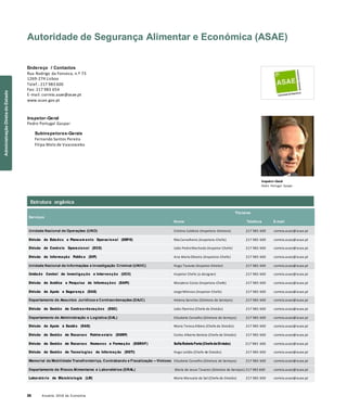 26 Anuário 2018 da Economia
Autoridade de Segurança Alimentar e Económica (ASAE)
Endereço / Contactos
Rua Rodrigo da Fonseca, n.º 73
1269-274 Lisboa
Telef.: 217 983 600
Fax: 217 983 654
E-mail: correio.asae@asae.pt
www.asae.gov.pt
Inspetor-Geral
Pedro Portugal Gaspar
Subinspetores-Gerais
Fernando Santos Pereira
Filipa Melo de Vasconcelos
Inspetor-Geral
Pedro Portugal Gaspar
Serviços
Titulares
Nome Telefone E-mail
Unidade Nacional de Operações (UNO) Cristina Caldeira (Inspetora-Diretora) 217 983 600 correio.asae@asae.pt
Divisão de Estudos e Planeam ento Operacional (DEPO) Rita Carvalheiro (Inspetora-Chefe) 217 983 600 correio.asae@asae.pt
Divisão de Controlo Operacional (DCO) João Pedro Machado (Inspetor-Chefe) 217 983 600 correio.asae@asae.pt
Divisão de Informação Pública (DIP) Ana Maria Oliveira (Inspetora-Chefe) 217 983 600 correio.asae@asae.pt
Unidade Nacional de Informações e Investigação Criminal (UNIIC) Hugo Tavares (Inspetor-Diretor) 217 983 600 correio.asae@asae.pt
Unidade Central de Investigação e Intervenção (UCII) Inspetor Chefe (a designar) 217 983 600 correio.asae@asae.pt
Divisão de Análise e Pesquisa de Informações (DAPI) Marylena Costa (Inspetora-Chefe) 217 983 600 correio.asae@asae.pt
Divisão de Apoio e Segurança (DAS) Jorge Mimoso (Inspetor-Chefe) 217 983 600 correio.asae@asae.pt
Departamento de Assuntos Jurídicos e Contraordenações (DAJC) Helena Sanches (Diretora de Serviços) 217 983 600 correio.asae@asae.pt
Divisão de Gestão de Contraordenações (DGC) João Flamino (Chefe de Divisão) 217 983 600 correio.asae@asae.pt
Departamento de Administração e Logística (DAL) Elisabete Carvalho (Diretora de Serviços) 217 983 600 correio.asae@asae.pt
Divisão de Apoio à Gestão (DAG) Maria Teresa Albino (Chefe de Divisão) 217 983 600 correio.asae@asae.pt
Divisão de Gestão de Recursos Patrim oniais (DGRP) Carlos Alberto Batista (Chefe de Divisão) 217 983 600 correio.asae@asae.pt
Divisão de Gestão de Recursos Humanos e Formação (DGRHF) SofiaRebeloFaria(ChefedeDivisão) 217 983 600 correio.asae@asae.pt
Divisão de Gestão de Tecnologias de Informação (DGTI) Hugo Leitão (Chefe de Divisão) 217 983 600 correio.asae@asae.pt
Memorial da Mobilidade Transfronteiriça, Contrabando e Fiscalização – Vimioso Elisabete Carvalho (Diretora de Serviços) 217 983 600 correio.asae@asae.pt
Departamento de Riscos Alimentares e Laboratórios (DRAL) Maria de Jesus Tavares (Diretora de Serviços) 217 983 600 correio.asae@asae.pt
Laboratório de Microbiologia (LM) Maria Manuela de Sol (Chefe de Divisão) 217 983 600 correio.asae@asae.pt
Estrutura orgânica
AdministraçãoDiretadoEstado
 