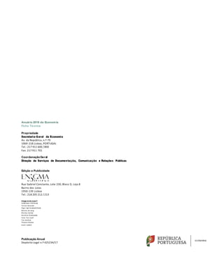 Anuário 2018 da Economia
Ficha Técnica
Propriedade
Secretaria-Geral da Economia
Av. da República, n.º 79
1069-218 Lisboa, PORTUGAL
Tel.: 217 911 600 / 800
Fax: 217 911 701
CoordenaçãoGeral
Direção de Serviços de Documentação, Comunicação e Relações Públicas
Edição e Publicidade
Rua Gabriel Constante, Lote 230, Bloco D, Loja 8
Bairro dos Loios
1950-139 Lisboa
Tel.: 218 205 212 / 213
Image ns da ca pa ©
Sebastiaan Heitkamp
Yerson Retamal
Zigor AgirrezabalaVitoria
Menno de Jong
Markus Spiske
Karolina Grabowska
Felix “Ion Cool”
Fan Jianhua
Thomas Breher
Scott Liddell
Publicação Anual
Depósito Legal n.º 425234/17
 