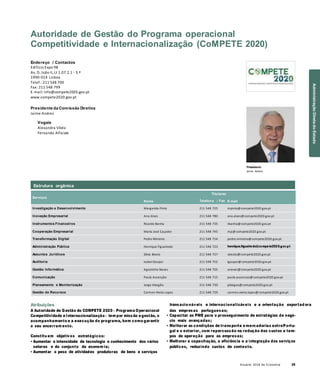 Anuário 2018 da Economia 29
Autoridade de Gestão do Programa operacional
Competitividade e Internacionalização (CoMPETE 2020)
Endereço / Contactos
Edifício Expo 98
Av. D. João II, Lt 1.07.2.1 - 3.º
1990-014 Lisboa
Telef.: 211 548 700
Fax: 211 548 799
E-mail: info@compete2020.gov.pt
www.compete2020.gov.pt
Presidente da Comissão Diretiva
Jaime Andrez
Vogais
Alexandra Vilela
Fernando Alfaiate
Presidente
Jaime Andrez
Serviços
Nome
Titulares
Telefon e / Fax E-mail
Investigação e Desenvolvimento Margarida Pinto 211 548 725 mpinto@compete2020.gov.pt
Inovação Empresarial Ana Alves 211 548 780 ana.alves@compete2020.gov.pt
Instrumentos Financeiros Ricardo Banha 211 548 735 rbanha@compete2020.gov.pt
Cooperação Empresarial Maria José Caçador 211 548 745 mjc@compete2020.gov.pt
Transformação Digital Pedro Ministro 211 548 754 pedro.ministro@compete2020.gov.pt
Administração Pública Henrique Figueiredo 211 548 723 henrique.figueiredo@compete2020.gov.pt
Assuntos Jurídicos Sílvia Beato 211 548 727 sbeato@compete2020.gov.pt
Auditoria Isabel Gaspar 211 548 752 igaspar@compete2020.gov.pt
Gestão Informática Agostinho Neves 211 548 705 aneves@compete2020.gov.pt
Comunicação Paula Ascenção 211 548 715 paula.ascencao@compete2020.gov.pt
Planeamento e Monitorização Jorge Abegão 211 548 730 jabegao@compete2020.gov.pt
Gestão de Recursos Carmen Vieira Lopes 211 548 729 carmen.vieira.lopes@compete2020.gov.pt
Atribuições
A Autoridade de Gestão do COMPETE 2020 – Programa Operacional
Competitividade e Internacionalização – tem por missão a gestão, o
acompanhamento e a execução do programa, bem como garantir
o seu encerram ento.
Constitu em objetivos estratégicos:
• Aumentar a intensidade de tecnologia e conhecimento dos vários
setores e do conjunto da econom ia;
• Aumentar o peso de atividades produtoras de bens e serviços
transacio náveis e internacionalizáveis e a orientação exportad ora
das empresas portuguesas;
• Capacitar as PME para o prosseguimento de estratégias de negó-
cio mais avançadas;
• Melhorar as condições de transporte e mercadorias entrePortu-
gal e o exterior, com repercussão na redução dos custos e tem-
pos de operação para as empresas;
• Melhorar a capacitação, a eficiência e a integração dos serviços
públicos, reduzindo custos de contexto.
Estrutura orgânica
AdministraçãoDiretadoEstado
 