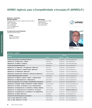 32 Anuário 2018 da Economia
IAPMEI-Agência para a Competitividade e Inovação,I.P.(IAPMEI,I.P.)
Endereço / Contactos
Serviços Centrais:
Estrada do Paço do Lumiar, Campus do Lumiar, Edif. A
1649-038 Lisboa
Telef.: 213 836 000
Fax: 213 836 283
E-mail: info@iapmei.pt
www.iapmei.pt
Presidente do Conselho Diretivo
Jorge Marques dos Santos
Vogais
Clara Susana Santos
Miguel de Sá Pinto
Sede Social:
Rua dos Salazares, n.º 842
4100-442 Porto
Telef.: 226 152 000
Fax: 226 152 022
Presidente
Jorge Marques dos Santos
Serviços
Nome
Titulares
Telefone E-mail
Direção de Planeamento e de Políticas de Empresa Francisco Lopes 213 836 069 francisco.lopes@iapmei.pt
Departam ento de Planeam ento e Estudos Rita Serrano 213 836 103 rita.serrano@iapmei.pt
Departam ento de Políticas de Empresa António Oliveira 213 836 022 antonio.oliveira@iapmei.pt
Direção de Capacitação Empresarial André Março 213 836 129 andre.marco@iapmei.pt
Departam ento de Valorização e de Capacitação Empresarial Júlia Tomaz 213 836 292 julia.tomaz@iapmei.pt
Departam ento de Avaliação e Competitividade Empresarial André Março 213 836 129 andre.marco@iapmei.pt
Departam ento de Revitalização Empres arial Manuel Arsénio 213 836 062 manuel.arsenio@iapmei.pt
Departam ento de Instrum entos Financeiros e Transm is são Empresarial Cristina Branquinho 213 836 291 cristina.branquinho@iapmei.pt
Direção de Empreendedorismo e Inovação Helena Moura 213 836 160 helena.moura@iapmei.pt
Departam ento de Eficiência Coletiva, Inovação e Competitiv idade Vanda Narciso 213 836 233 vanda.narciso@iapmei.pt
Departam ento de Empreendedoris mo e Financiamento Helena Moura 213 836 160 helena.moura@iapmei.pt
Direção de Investimento para a Inovação e Competitividade Empresarial Pedro Cilínio 213 836 146 pedro.cilinio@iapmei.pt
Departamento de Captação e Análise de Investimento Contratual Relevante Laurentina Santos 226 152 049 laurentina.santos@iapmei.pt
Departam ento de Análise de Investim ento para a Competitividade João Miranda 213 836 155 joao.miranda@iapmei.pt
Departamento de Acompanhamento de Investimento Contratual Relevante António Casaca 213 836 072 antonio.casaca@iapmei.pt
Departam ento de Acompanham ento de Investim ento em Inovação Maria José Figueira 213 836 040 maria.figueira@iapmei.pt
Departamento de Acompanhamento de Investimento em Competitividade Helena Almeida 213 836 151 helena.almeida@iapmei.pt
Departam ento de Gestão Operacional Ana Raposo 213 836 096 ana.raposo@iapmei.pt
Direção de Proximidade Regional e Licenciamento João Pimentel 213 836 079 joao.pimentel@iapmei.pt
Centro de Apoio Empresarial do Norte Fátima Tavares 226 152 081 fatima.tavares@iapmei.pt
Centro de Apoio Empresarial do Centro Osória Miranda 234 302 450 osoria.miranda@iapmei.pt
Estrutura orgânica
AdministraçãoIndiretadoEstado
 