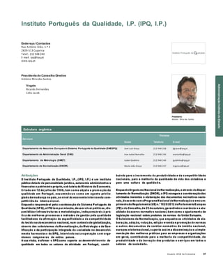 Anuário 2018 da Economia 37
Estrutura orgânica
Instituto Português da Qualidade, I.P. (IPQ, I.P.)
Endereço/ Contactos
Rua António Gião, n.º 2
2829-513 Caparica
Telef.: 212 948 240
E-mail: ipq@ipq.pt
www.ipq.pt
Presidente do Conselho Diretivo
António Mira dos Santos
Vogais
Ricardo Fernandes
Lídia Jacob
Presidente
António Mira dos Santos
Serviços
Nome
Titulares
Telefone E-mail
Departamento de Assuntos Europeus e Sistema Português da Qualidade (DAESPQ) José Luís Graça 212 948 238 jlgraca@ipq.pt
Departamento de Administração Geral (DAG) Ana Isabel Ramalho 212 948 194 aramalho@ipq.pt
Departamento de Metrologia (DMET) Isabel Godinho 212 948 184 igodinho@ipq.pt
Departamento de Normalização (DNOR) Maria João Graça 212 948 237 mjgraca@ipq.pt
Atribuições
O Instituto Português da Qualidade, I.P., (IPQ, I.P.) é um instituto
público dotado de personalidade jurídica, autonomia administrativa e
financeira e património próprio, sob tutela do Ministro da Economia.
Criado em 12 de julho de 1986, tem co mo objeto a prom oção da
qualidade em Portugal, assumindo-se como um agente privile-
giado de mudança no país, ao nível da economia interna e da com-
petitivida de interna cion al.
Enquanto responsável pela coordenação do Sistema Português da
Qualidade(SPQ), oIPQ tem por missão, desenvolver políticas, dis-
ponibilizar infraestruturas e metodologias, indispensáveis à prá-
tica de melhores processos e métodos de gestão pela qualidade
facilitadoras da afirmação da especificidade e da competitividade
do tecido socioeconómico nacional, num contexto de globalização,
através dos subsistemas da Normalização, da Metrologia e da Qua-
lificação e da participação integrada da sociedade no desenvolvi-
mento harmonioso do SPQ, intervindo na cooperação com orga-
nismos congéneres de outros países.
A sua visão, é afirmar o SPQ como suporte ao desenvolvimento da
qualidade em todos os setores de atividade em Portugal, contri-
buindo para o incremento da produtividade e da competitividade
nacionais, para a melhoria da qualidade de vida dos cidadãos e
para uma cultura da qualidad e.
EnquantoOrganismo Nacional deNormalização, e através do Depar-
tamento de Normalização (DNOR), o IPQ assegura a coorde-nação das
atividades inerentes à elaboração dos documentos normativos nacio-
nais, deacordo com oProgramaNacional deNormalizaçãoe emcum-
primentodo Regulamento(UE)n.º1025/2012 doParlamentoEuropeu
(PE)e do Conselho, de 25 de outubro, garantindo a coerência e a atu-
alidade do acervo normativo nacional, bem como o ajustamento de
legislação nacional sobre produtos às normas da União Europeia.
O Subsistema da Normalização, que enquadra as atividades de ela-
boração, adoção, votação, edição evenda e promoção de normas
e outros documentos de caráter normativo de âmbito nacional,
europeu e internacional, suporta assim a disseminação e a imple-
mentação das melhores práticas para as empresas e organizações
em geral, contribuindo para a melhoria da competitividade, da
produtividade e da inovação dos produtos e serviços em todos o
setores da sociedade.
AdministraçãoIndiretadoEstado
 