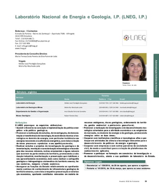 Anuário 2018 da Economia 39
Laboratório Nacional de Energia e Geologia, I.P. (LNEG, I.P.)
Endereço / Contactos
Estrada da Portela – Bairro do Zambujal – Apartado 7586 - Alfragide
2610-999 Amadora
Telef.: 210 924 600 / 1
Fax Online: 217163806@fax.ptprime.pt
Fax: 217 163 806
E-mail: info.geral@lneg.pt
www.lneg.pt
Presidente do Conselho Diretivo
Maria Teresa Costa Pereira da Silva Ponce de Leão
Vogais
Hélder José Perdigão Gonçalves
Mário Rui Machado Leite
Presidente
Teresa Ponce de Leão
Serviços
Nome
Titulares
Telefon e / Fax E-mail
Laboratório de Energia Hélder José Perdigão Gonçalves 210 924 759 / 217 166 966 helder.goncalves@lneg.pt
Laboratório de Geologia e Minas Mário Rui Machado Leite 220 400 001 / 229 514 040 machado.leite@lneg.pt
Departamento de Gestão e Organização Ana Cláudia Ferro de Carvalho 210 924 641 / 217 163 806 ana.claudia@lneg.pt
Museu Geológico Ruben Pereira Dias 210 924 687 / 217 163 806 ruben.dias@lneg.pt
Atribuições
O LNEG prossegue as seguintes atribuiçõ es:
• Assistir o Governo na conceção e implementação da política ener-
gética e da política geológic a;
• Promover a realização de estudos, de investigação, de demons-
tração e transferência de tecnologia, de assistência técnica e tec-
nológica no domínio da energia, com particular incidência nas
energiasrenováveis e na eficiência energética, com vista à criação
de novos processos e produtos e seu aperfeiçoa me nto;
• Realizar estudos e projetos de investigação de geologia e de
inventariação, revelação e caracterização mineralógica e tecnoló-
gica dos recursos minerais, rochas ornamentais e águas naturais
que ocorrem na parte emersa do território, promovendo a valo-
rização industrial, monitorização e preservação que viabilizem o
seu aproveitamento económico, bem como realizar a cartografia
geológica e hidrogeológica sistemática do território emerso, fai-
xas costeiras, margens e fundo oceânico;
• Assegurar as funções do Estado relativamente ao aprofunda-
mento contínuo do conhecimento da infraestrutura geológica do
território emerso, com vista à respetiva preservação e valoriza-
ção económica, aportando contributos relevantes em matéria de
recursos endógenos, riscos geológicos, ordenamento do territó-
rio, gestão ambiental e patrim ónio geocultural;
• Promover a realização de investigação e de desenvolvimento tec-
nológico orientados para a atividade económica e as exigências
do mercado, no domínio da energia e da geologia, promovendo
sinergias entre as duas áreas;
• Cooperar com instituições científicas e tecnológicas afins e par-
ticipar em atividades de ciência e tecnologia relevantes para o
desenvolvim ento de políticas de energia e geologia;
• Cooperar com empresas e com outros parceiros da sociedade
civil, de modo a contribuir para a criação de plataformas de
conhecime nto aplicad o;
• Promover e participar na formação em consórcios de investigação e
de desenvolvimento, atenta a sua qualidade de laboratório do Estado.
Diplomas Legais
» Decreto-Lei n.º 129/2014, de 29 de agosto, que aprova a orgânica
» Portaria n.º 81/2015, de 18 de março, que aprova os seus estatutos
Estrutura orgânica
AdministraçãoIndiretadoEstado
 