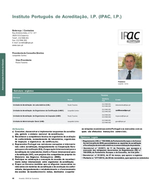 40 Anuário 2018 da Economia
Estrutura orgânica
Instituto Português de Acreditação, I.P. (IPAC, I.P.)
Endereço / Contactos
Rua António Gião, n.º 2 – 4.º
2829-513 Caparica
Telef.: 212 948 201
Fax: 212 948 202
E-mail: acredita@ipac.pt
www.ipac.pt
Presidente do Conselho Diretivo
Leopoldo Cortez
Vice-Presidente
Paulo Tavares
Presidente
Leopoldo Cortez
Serviços
Nome
Titulares
Telefone
Fax
E-mail
Unidade de Acreditação de Laboratórios (UAL) Paulo Tavares
212 948 201
212 948 202
laboratorios@ipac.pt
Unidade de Acreditação de Organismos de Certificação (UAOC) Leopoldo Cortez
212 948 201
212 948 202
certificacao@ipac.pt
Unidade de Acreditação de Organismos de Inspeção (UAOI) Paulo Tavares
212 948 201
212 948 202
inspecao@ipac.pt
Unidade de Administração Geral (UAG) Leopoldo Cortez
212 948 201
212 948 202
geral@ipac.pt
Atribuições
a) Conceber, desenvolver e implementar esquemas de acredita-
ção, gerindo o sistema nacional de acreditação;
b) Reconhecer a competência técnica de organismos de avaliação
da conformidade, nomeadamente de laboratórios, organismos
de inspeção e organism os de certificaç ão;
c) Representar Portugal nas estruturas europeias e internacio-
nais sobre acreditação, designadamente na Cooperação Euro-
peia para a Acreditação (EA), Cooperação Internacional para a
Acreditação de Laboratórios (ILAC) e Fórum Internacional para
a Acreditação (IAF), sem prejuízo das competências próprias do
Ministério dos Negócios Estrang eiros (MNE);
d) Participar na celebração e execução de acordos de reconheci-
mento mútuo internacionais entre organismos de acreditação;
e) Propor ao Governo medidas que se afigurem necessárias ou
relevantes em matérias de acreditação e de avaliação da confor-
midade, designadamente o estabelecimento e o funcionamento
dos acordos de reconhecimento mútuo, destinados a suportar
as relações económicas entre Portugal e os mercados com os
quais são efetuadas transaç ões comerciais.
Diplomas Legais
» Regulamento (CE) n.º 765/2008,doParlamento Europeu e doConse-
lho de9 de julho de 2008,queestabelece os requisitos de acreditação
efiscalização domercado relativos àcomercialização deprodutos
» Decreto-Lei n.º 23/2011, de 11 de Fevereiro, que assegura a
execução das obrigações decorrentes do Regulamento (CE) n.º
765/2008, do Parlamento Europeu e do Conselho, de 9 de julho
» Decreto-Lei n.º 81/2012, de 27 de março, que aprova a orgânica
» Portaria n.º 377/2012, de 20 de novembro, que aprova os estatutos
AdministraçãoIndiretadoEstado
 