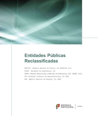 Entidades Públicas
Reclassificadas
ENATUR - Empresa Nacional de Turismo, S.A. (ENATUR, S.A.)
SPGM - Sociedade de Investimento, S.A.
ENMC- Entidade Nacional para o Mercado de Combustíveis, E.P.E. (ENMC, E.P.E.)
IFD -Instituição Financeira de Desenvolvimento, S.A. (IFD)
ANI - Agência Nacional de Inovação, S.A. (ANI)
 