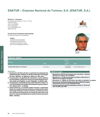42 Anuário 2018 da Economia
ENATUR – Empresa Nacional de Turismo, S.A. (ENATUR, S.A.)
Endereço / Contactos
Av. Santa Joana Princesa, n.º 12 D – 2.º Esq.
1700-357 Lisboa
Telef.: 217 816 300
Fax: 217 816 359
E-mail: geral@enatur.pt
www.enatur.pt
Presidente do Conselhode Administração
Rui Manuel Campos de Almeida Mota
Vogais
Carlos Manuel Sales Abade
José Manuel Castelão Costa
Luís Alberto Castanheira Lopes
Maria Teresa Rodrigues Monteiro
Presidente
Rui Mota
Estrutura orgânica
Serviços
Nome
Titulares
Telefone
Fax
E-mail
Direção Administrativa e Financeira Teresa Baeta
217 816 300
217 816 359
teresa.baeta@enatur.pt
Atribuições
1. Concessão à iniciativa privada e a supervisão da exploração dos
estabelecimentos hoteleiros da Rede de Pousadas de Portugal,
tal como definidas na legislaçã o aplicável, bem como:
a) A conservação e recuperação de monumentos e outros edifícios
de valor histórico-cultural com vista ao seu aproveitamento turís-
ticos desde que integrados ou para integração na referida rede;
b) A prospeção e recomendação para aproveitamento turístico no
contexto da Rede de Pousadas de Portugal de espaços disponí-
veis pertencentes ao Estado.
2. Acessoriamente, a sociedade poderá assumir a exploração
direta dos estabelecimentos hoteleiros da Rede de Pousadas
de Portugal desde que a título transitório, por efeito da cessa-
ção, ainda que extemporânea, da cessão de exploração e até
que nova cessãoseja adjudicada no âmbito da prossecução do
objeto princip al.
Diplomas Legais
» Decreto-Lei n.º 662/76, de 4 de agosto, que cria a Enatur – Empresa
Nacional de Turismo, E.P. (revogado)
» Decreto-Lei n.º 157/86, de 25 de junho, que altera o Decreto-Lei n.º
662/76, de 4 de agosto (revogado)
» Decreto-Lei n.º 180/90, de 5 de junho, que altera os estatutos (revogado)
» Decreto-Lein.º151/92,de21dejulho,quetransformaaENATUR–Empresa
NacionaldeTurismo,E.P.,em sociedade anónima
» Estatutos publicados noDiário daRepública,IIISérie,n.º70,de11de
abril de 2005, pág. 7659
EntidadesPúblicasReclassificadas
 