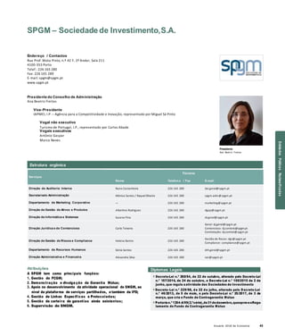 Anuário 2018 da Economia 43
SPGM – Sociedade de Investimento,S.A.
Endereço / Contactos
Rua Prof. Mota Pinto, n.º 42 F, 2º Andar, Sala 211
4100-353 Porto
Telef.: 226 165 280
Fax: 226 165 289
E-mail: spgm@spgm.pt
www.spgm.pt
Presidente do Conselho de Administração
Ana Beatriz Freitas
Vice-Presidente
IAPMEI, I.P. – Agência para a Competitividade e Inovação, representado por Miguel Sá Pinto
Vogal não executivo
Turismo de Portugal, I.P., representado por Carlos Abade
Vogais executivos
António Gaspar
Marco Neves
Presidente
Ana Beatriz Freitas
Serviços
Nome
Titulares
Telefon e / Fax E-mail
Direção de Auditoria Interna Nuno Castanheira 226 165 280 dai.geral@spgm.pt
Secretariado Administração Mónica Santos / Raquel Oliveira 226 165 280 spgm.adm@spgm.pt
Departamento de Marketing Corporativo — 226 165 280 marketing@spgm.pt
Direção de Gestão de Ativos e Produtos Albertina Rodrigues 226 165 280 dgap@spgm.pt
Direção de Informática e Sistemas Susana Pina 226 165 280 di.geral@spgm.pt
Direção Jurídica e de Contencioso Carla Teixeira 226 165 280
Geral: dj.geral@spgm.pt
Contencioso: dj.contenc@spgm.pt
Contratação: dj.contrat@spgm.pt
Direção de Gestão de Riscos e Compliance Helena Barros 226 165 280
Gestão de Riscos: dgr@spgm.pt
Compliance: compliance@spgm.pt
Departamento de Recursos Humanos Sónia Santos 226 165 280 drh.geral@spgm.pt
Direção Administrativa e Financeira Alexandra Silva 226 165 280 sec@spgm.pt
Atribuições
A SPGM tem como principais funções:
1. Gestão do FCGM;
2. Demonstração e divulga ção da Garantia Mútua;
3. Apoio no desenvolvimento da atividade operacional do SNGM, ao
nível da plataforma de serviços partilhados, e também da IFD;
4. Gestão de Linhas Especificas e Protocoladas;
5. Gestão da carteira de garantias ainda existentes;
6. Supervisão do SNGM.
Diplomas Legais
» Decreto-Lei n.º 260/94, de 22 de outubro, alterado pelo Decreto-Lei
n.º 157/2014, de 24 de outubro, e Decreto-Lei n.º 100/2015 de 2 de
junho, que regula aatividade das Sociedades de Investimento
» Decreto-Lei n.º 229/98, de 22 de julho, alterado pelo D ecreto-Lei
n.º 46/2013, de 5 de maio, e pelo Decreto-Lei n.º 25/2017, de 3 de
março, que cria o Fundo de Contragarantia Mútuo
» Portaria n.º 1354-A/99(2.ªsérie),de31dedezembro,queaprova oRegu-
lamento do Fundo de Contragarantia Mútuo
Estrutura orgânica
EntidadesPúblicasReclassificadas
 