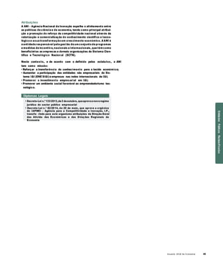 Anuário 2018 da Economia 49
Atribuições
A ANI – Agência Nacional de Inovação espelha o alinhamento entre
as políticas de ciência e de economia, tendo como principal atribui-
ção a promoção do reforço da competitividade nacional através da
valorização e comercialização do conhecimento científico e tecno-
lógico e asua transformação em crescimento económico. A ANI é
a entidade responsável pela gestão de um conjunto de programas
e medidas de incentivo, nacionais e internacionais, que têm como
beneficiários as empresas e demais organizações do Sistema Cien-
tífico e Tecnológico Nacion al (SCTN).
Neste contexto, e de acordo com o definido pelos estatutos, a ANI
tem como missão:
• Reforçar a transferência do conhecimento para o tecido económico;
• Aumentar a participação das entidades não empresariais do Sis-
tema I&I (ENE SI&I)e empresas nas redes internacionais de I&I;
• Promover o investimento empresarial em I&I;
• Promover um ambiente social favorável ao empreendedorismo tec-
nológico.
Diplomas Legais
» Decreto-Lei n.º 133/2013,de3 deoutubro, queaprova onovoregime
jurídico do sector público empresarial
» Decreto-Lei n.º 82/2014, de 20 de maio, que aprova a orgânica
do IAPMEI – Agência para a Competitividade e Inovação, I.P.,
transfe- rindo para este organismo atribuições da Direção-Geral
das Ativida- des Económ icas e das D ireções R egionais da
Economia
EntidadesPúblicasReclassificadas
 
