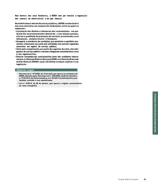 Anuário 2018 da Economia 55
Nos termos dos seus Estatutos, a ERSE tem por missão a regulaçã o
dos setores da eletricida de e do gás natural.
No âmbito dessa missão de serviço público, a ERSE recebe da lei e
dos seus estatutos um conjunto de atribuições, entre as quais se
salientam :
• A proteção dos direitos e interesses dos consumidores – em par-
ticular dos economicamente vulneráveis –, com relação a preços,
à forma e qualidade da prestação de serviços, promovendo a sua
informação, esclarecimento e formação;
• Assegurar a existência de condições que permitam o equilíbrio eco-
nómico e financeiro por parte das atividades dos setores regulados
exercidos em regime de serviço público;
• Velar pelo cumprimento, por parte dos agentes do setor, das obri-
gações de serviço público e demais obrigações estabelecidas na lei
e nos regulamentos;
• Exercer competências sancionatórias junto das entidades interve-
nientes no Sistema Elétrico Nacional(SEN) e no Sistema Nacional
de Gás Natural (SNGN) cujas atividades estejam sujeitas à sua
regulação.
Diplomas Legais
» Decreto-Lei n.º 97/2002, de 12 de abril, que aprova os estatutos da
ERSE,alterado pelos Decretos-Lein.º 200/2002, de25 desetembro,
n.º 212/2012,de 25desetembro, en.º 84/2013,de25 dejunho,que
também procede à sua republicação
» Lei n.º 9/2013, de 28 de janeiro, que aprova o regime sancionatório
do setor energético
EntidadesAdministrativasIndependentes
 