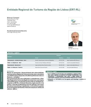 58 Anuário 2018 da Economia
Entidade Regional de Turismo da Região de Lisboa (ERT-RL)
Endereço / Contactos
Rua do Arsenal, n.º 23
1100-038 Lisboa
Telef.: 210 312 830
Fax: 210 312 849
E-mail: geral@ertlisboa.pt
www.ertlisboa.pt
Presidente da Comissão Executiva
Vitor Jorge Palma da Costa
Presidente
Vitor Jorge Palma da Costa
Estrutura orgânica
Serviços
Nome
Titulares
Telefone E-mail
Departamento de Administração Geral Orestes Tiago Marques Walter de Magalhães 210 312 833 tiago.magalhaes@ertlisboa.pt
Núcleo de Expediente Geral Ricardo Lourenço Rodrigues Mesquita 210 312 831 ricardo.mesquita@ertlisboa.pt
Departamento Operacional Jorge Humberto Mau Pinheiro da Silva 265 539 120 jorge.humberto@ertlisboa.pt
Núcleo de Promoção Turística Maria Clara Camacho Pereira 210 312 834 clara.pereira@ertlisboa.pt
Atribuições
Missão de valorização e desenvolvimento das potencialidades
turísticas da Área Regional de Turismo de Lisboa, que é coincidente
com aNUTII Lisboa, integrando a ÁreaMetropolitana de Lisboa e a
Península de Setúbal.
Para prossecução das suas atribuições e competências, a Enti-
dade Regional de Turismo da Região de Lisboa tem como órgãos
a Assembleia Geral, na qual têm assento todas as entidades par-
ticipantes na ERT-RL, a Comissão Executiva, órgão executivo e de
gestão, o Conselho de Marketing, fórum de reflexão e aprovação
dos planos de marketing a implementar, e o Fiscal Único, garante
da correta gestão patrimonial e financeira da pessoa coletiva de
natureza pública.
Diplomas Legais
» Lei n.º 33/2013, de 16 de maio, que estabelece o regime jurídico
das áreas regionais de turismo de Portugal Continental, a sua
delimitação e características, bem como o regime jurídico da
organização e funciona-mento das Entidades Regionais de Turismo
» Despacho n.º 10174/2013, de 2 de agosto, que homologa e publica os
estatutos
OutrasEstruturas
 
