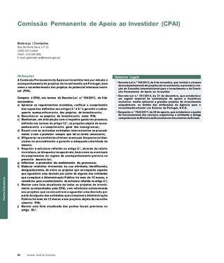 64 Anuário 2018 da Economia
Comissão Permanente de Apoio ao Investidor (CPAI)
Endereço / Contactos
Rua da Horta Seca, n.º 15
1200-221 Lisboa
Telef.: 213 245 400
E-mail: gabinete.sei@mecon.gov.pt
Atribuições
A Comissão Permanente de Apoio ao Investidor tem por missão o
acompanhamento de projetos de investimento em Portugal, bem
como o reconhecimento dos projetos de potencial interesse nacio-
nal (PIN).
Compete à CPAI, nos termos do Decreto-Lei n.º 154/2013, de 5 de
novembro:
a) Apreciar os requerimentos recebidos, verificar o cumprimento
dos requisitos definidos nos artigos 5.º e 6.º e garantir o subse-
quente acomp anham ento dos projetos de investim ento;
b) Reconhec er os projetos de investim ento como PIN;
c) Monitorizar, em articulação com o respetivo gestor do processo,
definido nos termos do artigo 12.º, os projetos objeto de acom-
panham ento e o cumprim ento geral dos cronogram as;
d) Reunir com as restantes entidades intervenientes no procedi-
mento e com o promotor sempre que tal se revele necessário;
e) Diligenciar no sentido de eliminar eventuais bloqueios eviden-
ciados no procedimento e garantir a adequada celeridade do
mesmo;
Diplomas Legais
» Decreto-Lei n.º 154/2013, de 5 de novembro, que institui o sistema
deacompanhamento de projetos de investimento,eprocede à cria-
ção do Conselho Interministerial para o Investimento e da Comis-
são Permanente de Apoio ao Investidor
» Decreto -Lei n.º 191/2014, de 31 de dezembro, que estabelece
um regime especial de contratação de apoios e incentivos
exclusiva- mente aplicável a grandes projetos de investimento
enquadráveis no âmbito das atribuições da Agência para o
Investimento eComér- cio Externo de Portugal, E.P.E.
» Despacho n.º 7543/2017, de 25 de agosto, que estabelece o quadro
de funcionamento dos serviços, organismos e entidades e delega
competências doMinistro daEconomia nos Secretários deEstado
f) Reportar à estrutura referida no artigo 2.º, através de relató-
rio síntese, os bloqueios insuperáveis, bem como os eventuais
incumprimentos do regime de acompanhamento previsto no
presente decreto-lei;
g) Informar o promotor do andamento do processo;
h) Elaborar relatórios trimestrais da sua atividade, identificando,
designadamente, de entre os projetos que acompanha aqueles
que aguardam uma decisão por parte de alguma das entidades
que compõem a Administração Pública há mais de 12 meses, e
remetê-los para oconhecimento da estrutura referida no artigo 2.º;
i) Manter uma lista atualizada de todos os projetos de investi-
mento acompanhados pela CPAI, com referência autonomizada
aos projetos que se encontra m a aguardar u ma decisão por
parte de alguma das entidades que compõem a Administração
Pública há mais de 12 meses e aos projetos objeto de reconhe-
cimento PIN;
j) Manter uma lista atualizada dos pontos focais previstos no
artigo 30.º.
OutrasEstruturas
 