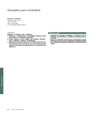 66 Anuário 2018 da Economia
Conselho para a Indústria
Endereço / Contactos
Rua da Horta Seca, n.º 15
1200-221 Lisboa
Telef.: 213 245 400
E-mail: gabinete.sei@mecon.gov.pt
Atribuições
Compete ao Conselho para a Indústria:
a) Monitorizar a implementação da Estratégia Industrial para o
Crescime nto e o Emprego 2014-2020;
b) Propor melhorias e novas medidas que considere relevantes
para os objetivos traçados na Estratégia;
c) Apresentar relatórios trimestrais ao membro do Governo res-
ponsável pela área da economia, com a apreciação global e
específica do estado de implementação e cumprimento dos
objectivos.
Diplomas Legais
» Resolução do Conselho de Ministros n.º 91/2013, de 23 de
dezembro, que formaliza a criação do Conselho para a
Indústria
» Despacho n.º 7543/2017, de 25 de agosto, que estabelece o quadro
de funcionamento dos serviços, organismos e entidades e delega
com- petências do Ministro da Economia nos Secretários de
Estado
OutrasEstruturas
 