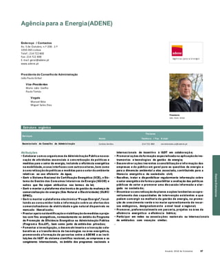 Anuário 2018 da Economia 67
Agência para a Energia(ADENE)
Endereço / Contactos
Av. 5 de Outubro, n.º 208 - 2.º
1050-065 Lisboa
Telef.: 214 722 800
Fax: 214 722 898
E-mail: geral@adene.pt
www.adene.pt
Presidente do Conselhode Administração
João Paulo Girbal
Vice-Presidentes
Maria João Coelho
Paulo Tomás
Vogais
Manuel Bóia
Miguel Sales Dias
Presidente
João Paulo Girbal
Estrutura orgânica
Serviços
Nome
Titulares
Telefon e / Fax E-mail
Secretariado do Conselho de Adminis tração Carlota Simões 214 722 880 secretariado.ca@adene.pt
Atribuições
• Colaborar com os organismos da Administração Pública na exe-
cução de atividades essenciais à concretização de políticas e
medidas para o setor da energia, incluindo a eficiência energética
na mobilidade, e seus interfaces com outrossetores, bem como
à concretização de políticas e medidas para o setor do ambiente
relativas ao uso eficiente da água;
• Gerir o Sistema Nacional de Certificação Energética (SCE), o Sis-
tema de Gestão dos Consumos Intensivos de Energia (SGCIE) e
outros que lhe sejam atribuíd os nos termos da lei;
• Gerir e manter a plataforma electronica de gestão da mudança de
comercialização de energia (Gás Natural e Electricidade) (OLMC/
GPNC);
• Gerir e manter a plataforma electrónica “Poupa Energia”, facul-
tando ao consu midor toda a informaçã o sobre as ofertas dos
comercializadores de eletricidade e gás natural disponíveis no
mercado liberalizado;
• Prestar apoio naidentificação e viabilização de medidas e proje-
tos com fins energéticos, nomeadamente no âmbito do Programa
de Promoção de Eficiência Energética na Administração Pública
(Program a Eco.AP), bem como junto de entida des privadas;
• Fomentar a investigação, o desenvolvimento e a inovação cola-
borativas e a transferência de tecnologias na área energética,
promovendo a formação de parcerias entre a ADENE e as insti-
tuições de I&DT do sistema científico nacional, as empresas e as
congéneres internacionais, no âmbito dos programas nacionais e
internacionais de incentivo à I&DT em colaboraçã o;
• Promover ações de formação especializada na aplicação de ins-
trumentos e tecnologias de gestão de energia;
• Desenvolver ações inerentes à sensibilização e informação das
empresas e do público em geral para as questões da energia e
para a dimensão ambiental a elas associada, contribuindo para a
literacia energétic a da sociedade civil;
• Recolher, tratar e disponibilizar regularmente informação sobre
o setor energético de forma a possibilitar a avaliação das políticas
públicas do setor e promover uma discussão informada e alar-
gada na socieda de;
• Dinamizar a concretização de planos e ações tendentes ao apro-
veitamento das capacidades de intervenção existentes e que
podem convergir na melhoria da gestão de energia, na promo-
ção do crescimento verde e no maior aproveitamento de recur-
sos endógenos, designadam ente a nível local e regional;
• Promover, preferencialmente em parceria, projetos na área da
eficiência energética e eficiência hídrica;
• Participar em redes ou associa ções nacion ais ou internacionais
de entidades com vocação similar.
.
OutrasEstruturas
 