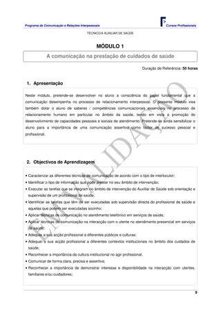 Programa de Comunicação e Relações Interpessoais Cursos Profissionais 
TÉCNICO/A AUXILIAR DE SAÚDE 
9 
MÓDULO 1 
A comunicação na prestação de cuidados de saúde 
Duração de Referência: 50 horas 
1. Apresentação 
Neste módulo, pretende-se desenvolver no aluno a consciência do papel fundamental que a 
comunicação desempenha no processo de relacionamento interpessoal. O presente módulo visa 
também dotar o aluno de saberes / competências comunicacionais essenciais no processo de 
relacionamento humano em particular no âmbito da saúde, tendo em vista a promoção do 
desenvolvimento de capacidades pessoais e sociais de atendimento. Pretende-se ainda sensibilizar o 
aluno para a importância de uma comunicação assertiva como factor de sucesso pessoal e 
profissional. 
2. Objectivos de Aprendizagem 
• Caracterizar as diferentes técnicas de comunicação de acordo com o tipo de interlocutor; 
• Identificar o tipo de informação que pode prestar no seu âmbito de intervenção; 
• Executar as tarefas que se integram no âmbito de intervenção do Auxiliar de Saúde sob orientação e 
supervisão de um profissional de saúde; 
• Identificar as tarefas que têm de ser executadas sob supervisão directa do profissional de saúde e 
aquelas que podem ser executadas sozinho; 
• Aplicar técnicas de comunicação no atendimento telefónico em serviços de saúde; 
• Aplicar técnicas de comunicação na interacção com o utente no atendimento presencial em serviços 
de saúde; 
• Adequar a sua acção profissional a diferentes públicos e culturas; 
• Adequar a sua acção profissional a diferentes contextos institucionais no âmbito dos cuidados de 
saúde; 
• Reconhecer a importância da cultura institucional no agir profissional; 
• Comunicar de forma clara, precisa e assertiva; 
• Reconhecer a importância de demonstrar interesse e disponibilidade na interacção com utentes, 
familiares e/ou cuidadores; 
 