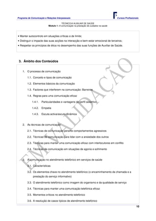Programa de Comunicação e Relações Interpessoais Cursos Profissionais 
TÉCNICO/A AUXILIAR DE SAÚDE 
10 
Módulo 1: A comunicação na prestação de cuidados na saúde 
• Manter autocontrolo em situações críticas e de limite; 
• Distinguir o impacte das suas acções na interacção e bem-estar emocional de terceiros; 
• Respeitar os princípios de ética no desempenho das suas funções de Auxiliar de Saúde. 
3. Âmbito dos Conteúdos 
1. O processo de comunicação 
1.1. Conceito e tipos de comunicação 
1.2. Elementos básicos da comunicação 
1.3. Factores que interferem na comunicação: Barreiras 
1.4. Regras para uma comunicação eficaz 
1.4.1. Particularidades e vantagens do perfil assertivo 
1.4.2. Empatia 
1.4.3. Escuta activa/escuta dinâmica 
2. As técnicas de comunicação 
2.1. Técnicas de comunicação perante comportamentos agressivos 
2.2. Técnicas de comunicação para lidar com a ansiedade dos outros 
2.3. Técnicas para manter uma comunicação eficaz com interlocutores em conflito 
2.4. Técnicas de comunicação em situações de agonia e sofrimento 
3. A comunicação no atendimento telefónico em serviços de saúde 
3.1. Características 
3.2. Os elementos chave no atendimento telefónico (o encaminhamento da chamada e a 
prestação do serviço informativo) 
3.3. O atendimento telefónico como imagem do organismo e da qualidade de serviço 
3.4. Técnicas para manter uma comunicação telefónica eficaz 
3.5. Momentos críticos no atendimento telefónico 
3.6. A resolução de casos típicos de atendimento telefónico 
 