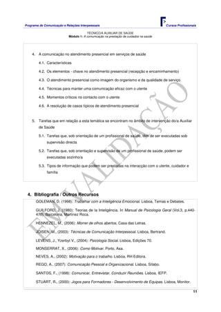 Programa de Comunicação e Relações Interpessoais Cursos Profissionais 
TÉCNICO/A AUXILIAR DE SAÚDE 
11 
Módulo 1: A comunicação na prestação de cuidados na saúde 
4. A comunicação no atendimento presencial em serviços de saúde 
4.1. Características 
4.2. Os elementos - chave no atendimento presencial (recepção e encaminhamento) 
4.3. O atendimento presencial como imagem do organismo e da qualidade de serviço 
4.4. Técnicas para manter uma comunicação eficaz com o utente 
4.5. Momentos críticos no contacto com o utente 
4.6. A resolução de casos típicos de atendimento presencial 
5. Tarefas que em relação a esta temática se encontram no âmbito de intervenção do/a Auxiliar 
de Saúde 
5.1. Tarefas que, sob orientação de um profissional de saúde, têm de ser executadas sob 
supervisão directa 
5.2. Tarefas que, sob orientação e supervisão de um profissional de saúde, podem ser 
executadas sozinho/a 
5.3. Tipos de informação que podem ser prestadas na interacção com o utente, cuidador e 
família 
4. Bibliografia / Outros Recursos 
GOLEMAN, D. (1998): Trabalhar com a Inteligência Emocional. Lisboa, Temas e Debates. 
GUILFORD, J. (1980): Teorias de la Inteligência. In Manual de Psicologia Geral (Vol.3, p.440- 
470). Barcelona, Martinez Roca. 
HENNEZEL, M., (2006): Morrer de olhos abertos, Casa das Letras. 
JOISEN, M., (2003): Técnicas de Comunicação Interpessoal. Lisboa, Bertrand. 
LEVENS, J., Yzerbyt V., (2004): Psicologia Social. Lisboa, Edições 70. 
MONSERRAT, X., (2006): Como Motivar. Porto, Asa. 
NEVES, A., (2002): Motivação para o trabalho. Lisboa, RH Editora. 
REGO, A., (2007): Comunicação Pessoal e Organizacional. Lisboa, Sílabo. 
SANTOS, F., (1998): Comunicar, Entrevistar, Conduzir Reuniões. Lisboa, IEFP. 
STUART, R., (2000): Jogos para Formadores - Desenvolvimento de Equipas. Lisboa, Monitor. 
 
