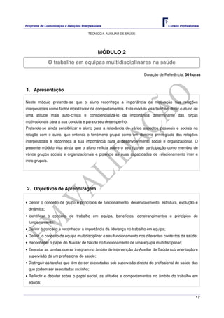 Programa de Comunicação e Relações Interpessoais Cursos Profissionais 
TÉCNICO/A AUXILIAR DE SAÚDE 
12 
MÓDULO 2 
O trabalho em equipas multidisciplinares na saúde 
Duração de Referência: 50 horas 
1. Apresentação 
Neste módulo pretende-se que o aluno reconheça a importância da motivação nas relações 
interpessoais como factor mobilizador de comportamentos. Este módulo visa também dotar o aluno de 
uma atitude mais auto-crítica e consciencializá-lo da importância determinante das forças 
motivacionais para a sua conduta e para o seu desempenho. 
Pretende-se ainda sensibilizar o aluno para a relevância de vários aspectos pessoais e sociais na 
relação com o outro, que entenda o fenómeno grupal como um domínio privilegiado das relações 
interpessoais e reconheça a sua importância para o desenvolvimento social e organizacional. O 
presente módulo visa ainda que o aluno reflicta sobre o seu tipo de participação como membro de 
vários grupos sociais e organizacionais e potencie as suas capacidades de relacionamento inter e 
intra-grupais. 
2. Objectivos de Aprendizagem 
• Definir o conceito de grupo e princípios de funcionamento, desenvolvimento, estrutura, evolução e 
dinâmica; 
• Identificar o conceito de trabalho em equipa, benefícios, constrangimentos e princípios de 
funcionamento; 
• Definir o conceito e reconhecer a importância da liderança no trabalho em equipa; 
• Definir o conceito de equipa multidisciplinar e seu funcionamento nos diferentes contextos da saúde; 
• Reconhecer o papel do Auxiliar de Saúde no funcionamento de uma equipa multidisciplinar; 
• Executar as tarefas que se integram no âmbito de intervenção do Auxiliar de Saúde sob orientação e 
supervisão de um profissional de saúde; 
• Distinguir as tarefas que têm de ser executadas sob supervisão directa do profissional de saúde das 
que podem ser executadas sozinho; 
• Reflectir e debater sobre o papel social, as atitudes e comportamentos no âmbito do trabalho em 
equipa; 
 
