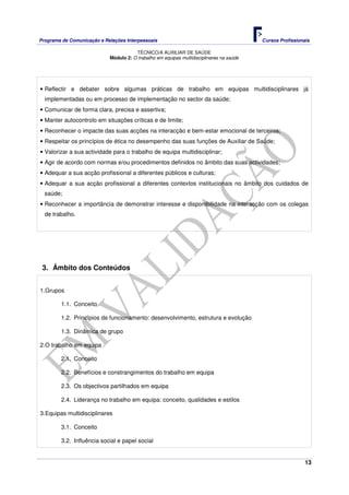 Programa de Comunicação e Relações Interpessoais Cursos Profissionais 
TÉCNICO/A AUXILIAR DE SAÚDE 
13 
Módulo 2: O trabalho em equipas multidisciplinares na saúde 
• Reflectir e debater sobre algumas práticas de trabalho em equipas multidisciplinares já 
implementadas ou em processo de implementação no sector da saúde; 
• Comunicar de forma clara, precisa e assertiva; 
• Manter autocontrolo em situações críticas e de limite; 
• Reconhecer o impacte das suas acções na interacção e bem-estar emocional de terceiros; 
• Respeitar os princípios de ética no desempenho das suas funções de Auxiliar de Saúde; 
• Valorizar a sua actividade para o trabalho de equipa multidisciplinar; 
• Agir de acordo com normas e/ou procedimentos definidos no âmbito das suas actividades; 
• Adequar a sua acção profissional a diferentes públicos e culturas; 
• Adequar a sua acção profissional a diferentes contextos institucionais no âmbito dos cuidados de 
saúde; 
• Reconhecer a importância de demonstrar interesse e disponibilidade na interacção com os colegas 
de trabalho. 
3. Âmbito dos Conteúdos 
1. Grupos 
1.1. Conceito 
1.2. Princípios de funcionamento: desenvolvimento, estrutura e evolução 
1.3. Dinâmica de grupo 
2. O trabalho em equipa 
2.1. Conceito 
2.2. Benefícios e constrangimentos do trabalho em equipa 
2.3. Os objectivos partilhados em equipa 
2.4. Liderança no trabalho em equipa: conceito, qualidades e estilos 
3. Equipas multidisciplinares 
3.1. Conceito 
3.2. Influência social e papel social 
 