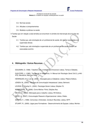 Programa de Comunicação e Relações Interpessoais Cursos Profissionais 
TÉCNICO/A AUXILIAR DE SAÚDE 
14 
Módulo 2: O trabalho em equipas multidisciplinares na saúde 
3.3. Normas sociais 
3.4. Atitudes e comportamentos 
3.5. Modelos e práticas na saúde 
4. Tarefas que em relação a esta temática se encontram no âmbito de intervenção do/a Auxiliar de 
Saúde 
4.1. Tarefas que, sob orientação de um profissional de saúde, têm de ser executadas sob 
supervisão directa 
4.2. Tarefas que, sob orientação e supervisão de um profissional de saúde, podem ser 
executadas sozinho 
4. Bibliografia / Outros Recursos 
GOLEMAN, D. (1998): Trabalhar com a Inteligência Emocional. Lisboa, Temas e Debates. 
GUILFORD, J. (1980): Teorias de la Inteligência. In Manual de Psicologia Geral (Vol.3, p.440- 
470). Barcelona, Martinez Roca. 
HENRIQUES, M. C. [et al], (2000) : Educação para a Cidadania. Lisboa, Plátano Editora. 
JOISEN, M., (2003): Técnicas de Comunicação Interpessoal. Lisboa, Bertrand. 
LEVENS, J., Yzerbyt V., (2004): Psicologia Social. Lisboa, Edições 70. 
MONSERRAT, X., (2006): Como Motivar. Porto, Edições Asa. 
NEVES, A., (2002): Motivação para o trabalho. Lisboa, RH Editora. 
REGO, A., (2007): Comunicação Pessoal e Organizacional. Lisboa, Sílabo. 
SANTOS, F., (1998): Comunicar, Entrevistar, Conduzir Reuniões. Lisboa, IEFP. 
STUART, R., (2000): Jogos para Formadores - Desenvolvimento de Equipas. Lisboa, Monitor. 
 