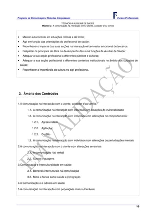 Programa de Comunicação e Relações Interpessoais Cursos Profissionais 
TÉCNICO/A AUXILIAR DE SAÚDE 
16 
Módulo 3: A comunicação na interacção com o cliente, cuidador e/ou família 
• Manter autocontrolo em situações críticas e de limite; 
• Agir em função das orientações do profissional de saúde; 
• Reconhecer o impacte das suas acções na interacção e bem-estar emocional de terceiros; 
• Respeitar os princípios de ética no desempenho das suas funções de Auxiliar de Saúde; 
• Adequar a sua acção profissional a diferentes públicos e culturas; 
• Adequar a sua acção profissional a diferentes contextos institucionais no âmbito dos cuidados de 
saúde; 
• Reconhecer a importância da cultura no agir profissional. 
3. Âmbito dos Conteúdos 
1. A comunicação na interacção com o utente, cuidador e/ou família 
1.1. A comunicação na interacção com indivíduos em situações de vulnerabilidade 
1.2. A comunicação na interacção com indivíduos com alterações de comportamento: 
1.2.1. Agressividade 
1.2.2. Agitação 
1.2.3. Conflito 
1.3. A comunicação na interacção com indivíduos com alterações ou perturbações mentais 
2. A comunicação na interacção com o utente com alterações sensoriais 
2.1. A comunicação não verbal 
2.2. Outras linguagens 
3. Comunicação e Interculturalidade em saúde 
3.1. Barreiras interculturais na comunicação 
3.2. Mitos e factos sobre saúde e (i)migração 
4. A Comunicação e o Género em saúde 
5. A comunicação na interacção com populações mais vulneráveis 
 
