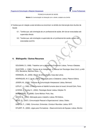 Programa de Comunicação e Relações Interpessoais Cursos Profissionais 
TÉCNICO/A AUXILIAR DE SAÚDE 
17 
Módulo 3: A comunicação na interacção com o cliente, cuidador e/ou família 
6. Tarefas que em relação a esta temática se encontram no âmbito de intervenção do/a Auxiliar de 
Saúde 
6.1. Tarefas que, sob orientação de um profissional de saúde, têm de ser executadas sob 
supervisão directa 
6.2. Tarefas que, sob orientação e supervisão de um profissional de saúde, podem ser 
executadas sozinho 
4. Bibliografia / Outros Recursos 
GOLEMAN, D. (1998): Trabalhar com a Inteligência Emocional. Lisboa, Temas e Debates. 
GUILFORD, J. (1980): Teorias de la Inteligência. In Manual de Psicologia Geral (Vol.3, p.440- 
470). Barcelona, Martinez Roca. 
HENNEZEL, M., (2006): Morrer de olhos abertos, Casa das Letras. 
HENRIQUES, M. C. [et al], (2000) : Educação para a Cidadania. Lisboa, Plátano Editora. 
JOISEN, M., (2003): Técnicas de Comunicação Interpessoal. Lisboa, Bertrand. 
LEPLAT, J., (1985): Erreur humaine et fiabilité humaine dans le travail, Armand Colin, Paris. 
LEVENS, J., Yzerbyt V., (2004): Psicologia Social. Lisboa, Edições 70. 
MONSERRAT, X., (2006): Como Motivar. Porto, Asa. 
NEVES, A., (2002): Motivação para o trabalho. Lisboa, RH Editora. 
REGO, A., (2007): Comunicação Pessoal e Organizacional. Lisboa, Sílabo. 
SANTOS, F., (1998): Comunicar, Entrevistar, Conduzir Reuniões. Lisboa, IEFP. 
STUART, R., (2000): Jogos para Formadores - Desenvolvimento de Equipas. Lisboa, Monitor. 
 