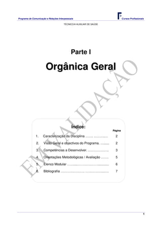 Programa de Comunicação e Relações Interpessoais Cursos Profissionais 
TÉCNICO/A AUXILIAR DE SAÚDE 
1 
Parte I 
Orgânica Geral 
Índice: 
Página 
1. Caracterização da Disciplina ……. ……….… 2 
2. Visão Geral e objectivos do Programa. …...... 2 
3. Competências a Desenvolver. ………………. 3 
4. Orientações Metodológicas / Avaliação ……. 5 
5. Elenco Modular …….....………………............ 6 
6. Bibliografia …………………. ……………...…. 7 
 