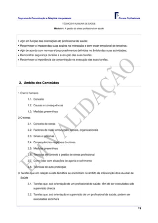 Programa de Comunicação e Relações Interpessoais Cursos Profissionais 
TÉCNICO/A AUXILIAR DE SAÚDE 
19 
Módulo 4: A gestão do stress profissional em saúde 
• Agir em função das orientações do profissional de saúde; 
• Reconhecer o impacte das suas acções na interacção e bem-estar emocional de terceiros; 
• Agir de acordo com normas e/ou procedimentos definidos no âmbito das suas actividades; 
• Demonstrar segurança durante a execução das suas tarefas; 
• Reconhecer a importância da concentração na execução das suas tarefas. 
3. Âmbito dos Conteúdos 
1. O erro humano 
1.1. Conceito 
1.2. Causas e consequências 
1.3. Medidas preventivas 
2. O stress 
2.1. Conceito de stress 
2.2. Factores de risco: emocionais, sociais, organizacionais 
2.3. Sinais e sintomas 
2.4. Consequências negativas do stress 
2.5. Medidas preventivas 
2.6. Técnicas de controlo e gestão de stress profissional 
2.7. Como lidar com situações de agonia e sofrimento 
2.8. Técnicas de auto-protecção 
3. Tarefas que em relação a esta temática se encontram no âmbito de intervenção do/a Auxiliar de 
Saúde 
3.1. Tarefas que, sob orientação de um profissional de saúde, têm de ser executadas sob 
supervisão directa 
3.2. Tarefas que, sob orientação e supervisão de um profissional de saúde, podem ser 
executadas sozinho/a 
 