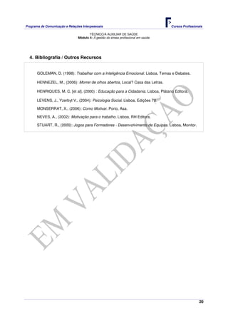 Programa de Comunicação e Relações Interpessoais Cursos Profissionais 
TÉCNICO/A AUXILIAR DE SAÚDE 
20 
Módulo 4: A gestão do stress profissional em saúde 
4. Bibliografia / Outros Recursos 
GOLEMAN, D. (1998): Trabalhar com a Inteligência Emocional. Lisboa, Temas e Debates. 
HENNEZEL, M., (2006): Morrer de olhos abertos, Local? Casa das Letras. 
HENRIQUES, M. C. [et al], (2000) : Educação para a Cidadania. Lisboa, Plátano Editora. 
LEVENS, J., Yzerbyt V., (2004): Psicologia Social. Lisboa, Edições 70. 
MONSERRAT, X., (2006): Como Motivar. Porto, Asa. 
NEVES, A., (2002): Motivação para o trabalho. Lisboa, RH Editora. 
STUART, R., (2000): Jogos para Formadores - Desenvolvimento de Equipas. Lisboa, Monitor. 
