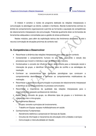 Programa de Comunicação e Relações Interpessoais Cursos Profissionais 
TÉCNICO/A AUXILIAR DE SAÚDE 
O módulo 4 constitui o núcleo do programa dedicado às relações interpessoais e 
comunicação na abordagem ao cliente, cuidador e familiares. Aborda fundamentos centrais no 
âmbito do comportamento organizacional e permite ao formando a aquisição de competências 
de relacionamento interpessoal e de comunicação. Pretende igualmente dotar os formandos de 
ferramentas adequadas e concertadas para a gestão do stress profissional. 
Nestes módulos, para além da explicitação teórica dos fenómenos abordados, é vital o 
3 
recurso à simulação de situações próximas do contexto real. 
3. Competências a Desenvolver 
• Reconhecer a dinâmica das relações interpessoais para saber agir em contexto. 
• Compreender o comportamento humano no seu todo, abarcando o estudo dos 
processos que movem o indivíduo a agir de determinada maneira. 
• Contextualizar o conceito de influência social, determinante para a interacção social e 
interacção de grupo, e identificar os diversos tipos de conflito e as estratégias de 
resolução. 
• Conhecer as características das condições psicológicas que conduzem a 
comportamentos desmotivantes e conhecer os comportamentos mobilizadores da 
motivação. 
• Reconhecer a importância da comunicação no processo de relacionamento interpessoal 
e identificar as barreiras existentes no processo comunicativo. 
• Reconhecer a importância da qualidade das relações interpessoais para o 
desenvolvimento pessoal e profissional do indivíduo. 
• Saber qual o conceito de grupo, os diferentes tipos de grupos e o fenómeno da 
competição inter e intra-grupos. 
• Conhecimentos Básicos: 
- Grupos: conceito e princípios de funcionamento; 
- Trabalho em Equipa: equipas multidisciplinares em saúde; 
• Conhecimentos Fundamentais: 
- Atendimento telefónico e presencial em Serviços de Saúde; 
- Circuitos de informação e mecanismos de articulação entre unidades e serviços; 
- Comunicação e interculturalidade em Saúde; 
 