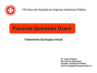 Dr. Jorge Villegas Servicio de Quemados Hospital. Asistencia Pública www.cirugiaplasticayquemados.cl Tratamiento Quirúrgico Inicial 100 años del Hospital de Urgencia Asistencia Pública Paciente Quemado Grave 