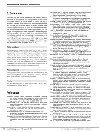 5. Conclusion
According to the critical parameters of sample selection
described in the literature, and using different culture media
proposed to enhance the growth of MSC, in parallel with the use
of different methods of cell isolation, we were not able to establish
MSC cultures from more than one out of 15 UCB samples. Given
the high frequency of MSC in UCM, we hypothesize that there
may be MSC contamination while collecting cord blood. This may
explain the rare described cases where MSC isolation from UCB
has been possible. However, it could not be ascertained whether
the collection method may have caused the disappearance of
circulating MSC from the cord blood MNC compartment in favour
of the endothelial/subendothelial layer of the UCM. Anyway, UCB
can be excluded as a reliable source of MSC in favour of the richer
and more reproducible source that is the UCM.
Author contribution
Mustapha Zeddou conceived the study, carried out the experi-
ments and drafted the manuscript. Alexandra Briquet participated
in performing experiments. Biserka Relic participated in conceiv-
ing the study. Claire Josse participated in performing experi-
ments. Michel Malaise helped in conceiving the study. Andre´
Gothot helped in conceiving the study. Chantal Lechanteur
conceived the study and helped to carry out the experiments.
Yves Beguin conceived the study, and drafted the manuscript. All
the authors read and approved the final manuscript.
Acknowledgements
Flow cytometric data were acquired from the Cell Imaging and
Flow Cytometry facility of GIGA-Research, University of Lie`ge,
under the supervision of Dr Sandra Ormenese.
Funding
This work was supported by Waleo grant number 516041-516270
from the Walloon Region, Belgium.
References
Barachini S, Trombi L, Danti S, D’Alessandro D, Battolla B, Legitimo A
et al. Morpho-functional characterization of human mesenchymal
stem cells from umbilical cord blood for potential uses in
regenerative medicine. Stem Cells Dev 2009;18:293–305.
Bidlingmaier S, Zhu X, Liu B. The utility and limitations of glycosylated
human CD133 epitopes in defining cancer stem cells. J Mol Med
2008;86:1025–32.
Bieback K, Kern S, Kluter H, Eichler H. Critical parameters for the
isolation of mesenchymal stem cells from umbilical cord blood.
Stem Cells 2004;22:625–34.
Bruder SP, Fink DJ, Caplan AI. Mesenchymal stem cells in bone
development, bone repair, and skeletal regeneration therapy. J Cell
Biochem 1994;56:283–94.
Campagnoli C, Roberts IA, Kumar S, Bennett PR, Bellantuono I, Fisk NM.
Identification of mesenchymal stem/progenitor cells in human first-
trimester fetal blood, liver, and bone marrow. Blood 2001;98:2396–
402.
Campard D, Lysy PA, Najimi M, Sokal EM. Native umbilical cord matrix
stem cells express hepatic markers and differentiate into
hepatocyte-like cells. Gastroenterology 2008;134:833–48.
Del BM, Ricco S, Conti V, Merli E, Ramoni R, Grolli S. Platelet lysate
promotes in vitro proliferation of equine mesenchymal stem cells
and tenocytes. Vet Res Commun 2007;31 Suppl 1:289–92.
Erices A, Conget P, Minguell JJ. Mesenchymal progenitor cells in human
umbilical cord blood. Br J Haematol 2000;109:235–42.
Fu YS, Cheng YC, Lin MY, Cheng H, Chu PM, Chou SC, Shih YH, Ko MH,
Sung MS. Conversion of human umbilical cord mesenchymal stem
cells in Wharton’s jelly to dopaminergic neurons in vitro: potential
therapeutic application for Parkinsonism. Stem Cells 2006;24:115–24.
Gang EJ, Bosnakovski D, Figueiredo CA, Visser JW, Perlingeiro RC.
SSEA-4 identifies mesenchymal stem cells from bone marrow.
Blood 2007;109:1743–51.
Grewal SS, Barker JN, Davies SM, Wagner JE. Unrelated donor
hematopoietic cell transplantation: marrow or umbilical cord
blood? Blood 2003;101:4233–44.
Gutierrez-Rodriguez M, Reyes-Maldonado E, Mayani H. Characterization
of the adherent cells developed in Dexter-type long-term cultures
from human umbilical cord blood. Stem Cells 2000;18:46–52.
Lin W, Tang XM, Kong Y, Wang H, Liu KY. Comparison between CD271
and CD133 used for immunomagnetic positive sorting enriching in
mesenchymal stem cells from bone marrow. Zhongguo Shi Yan
Xue Ye Xue Za Zhi 2008;16:333–38.
Mareschi K, Biasin E, Piacibello W, Aglietta M, Madon E, Fagioli F.
Isolation of human mesenchymal stem cells: bone marrow versus
umbilical cord blood. Haematologica 2001;86:1099–100.
Meida-Porada G, El SD, Porada C, , Zanjani, ED. Differentiative potential
of human metanephric mesenchymal cells. Exp Hematol
2002;30:1454–62.
Miao Z, Jin J, Chen L, Zhu J, Huang W, Zhao J, Qian H, Zhang X.
Isolation of mesenchymal stem cells from human placenta:
comparison with human bone marrow mesenchymal stem cells.
Cell Biol Int 2006;30:681–7.
Pittenger MF, Mackay AM, Beck SC, Jaiswal RK, Douglas R, Mosca JD,
Moorman MA, Simonetti DW, Craig S, Marshak DR. Multilineage
potential of adult human mesenchymal stem cells. Science
1999;284:143–7.
Poloni A, Maurizi G, Rosini V, Mondini E, Mancini S, Discepoli G, Biasio
S, Battaglini G, Felicetti S, Berardinelli E, Serrani F, Leoni P.
Selection of CD271(+) cells and human AB serum allows a large
expansion of mesenchymal stromal cells from human bone
marrow. Cytotherapy 2009;11:153–62.
Potgens AJ, Schmitz U, Kaufmann P, Frank HG. Monoclonal antibody
CD133-2 (AC141) against hematopoietic stem cell antigen CD133
shows crossreactivity with cytokeratin 18. J Histochem Cytochem
2002;50:1131–4.
Quirici N, Soligo D, Bossolasco P, Servida F, Lumini C, Deliliers GL.
Isolation of bone marrow mesenchymal stem cells by anti-nerve
growth factor receptor antibodies. Exp Hematol 2002;30:783–91.
Rao MS, Mattson MP. Stem cells and aging: expanding the possibilities.
Mech Ageing Dev 2001;122:713–34.
Schwartz-Arad D, Levin L, Aba M. The use of platelet rich plasma (PRP)
and platelet rich fibrin (PRP) extracts in dental implantology and
oral surgery. Refuat Hapeh Vehashinayim 2007;24:51–5,84.
Sekiya I, Vuoristo JT, Larson BL, Prockop DJ. In vitro cartilage formation
by human adult stem cells from bone marrow stroma defines the
sequence of cellular and molecular events during chondrogenesis.
Proc Natl Acad Sci USA 2002;99:4397–402.
Seshareddy K, Troyer D, Weiss ML. Method to isolate mesenchymal-like
cells from Wharton’s Jelly of umbilical cord. Methods Cell Biol
2008;86:101–19.
Shetty P, Bharucha K, Tanavde V. Human umbilical cord blood serum
can replace fetal bovine serum in the culture of mesenchymal stem
cells. Cell Biol Int 2007;31:293–8.
Tocci A, Forte L. Mesenchymal stem cell: use and perspectives. Hematol
J 2003;4:92–6.
Tondreau T, Meuleman N, Delforge A, Dejeneffe M, Leroy R, Massy M, Mortier
C, Bron D, Lagneaux L. Mesenchymal stem cells derived from CD133-
positive cells in mobilized peripheral blood and cord blood: proliferation,
Oct4 expression, and plasticity. Stem Cells 2005; 23:1105–12.
Van ZG, Liang Y. The role of stem cells in aging. Exp Hematol 2003;31:659–72.
Mesenchymal stem cells in umbilical cord blood and cord matrix
700 www.cellbiolint.org N Volume 34 (7) N pages 693–701 E The Author(s) Journal compilation E 2010 Portland Press Limited
 