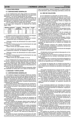 NORMAS LEGALES
R
EPUBLICA DEL PER
U
321160
El Peruano
domingo 11 de junio de 2006
5. AGUA PARA RIEGO
5.1. DISPOSICIONES GENERALES
a) Las instalaciones para riego podrán ser diseñadas
formando parte del sistema de distribución de agua de la
edificación, o en forma independiente del mismo.
b) El riego de las áreas verdes correspondientes a la
edificación podrá hacerse por inundación, con puntos de
conexión para mangueras dotadas de sus correspondien-
tes válvulas, por aspersión y por otros sistemas.
c) En el diseño de las instalaciones de riego, con pun-
tos de agua para mangueras, se adoptarán los valores
según Tabla.
Diámetro manguera Longitud Área de riego Caudal
(mm) máxima (m) m2
L/s
15 (1/2) 10 100 0,2
20 (3/4) 20 250 0,3
25 (1) 30 600 0,5
La distancia entre los puntos de conexión de mangue-
ra será de 1,4 de la longitud de la manguera.
d) En el diseño de instalaciones de riego con rociado-
res o aspersores fijos se adoptará lo siguiente:
- Diámetro mínimo de alimentación de cada rociador:
15 mm (1/2).
- Presión mínima en el punto de alimentación de cada
rociador: 12 m (0,118 MPa).
- Gasto mínimo de cada rociador: 0,06 L/s.
e) En el diseño de instalaciones de riego con rociado-
res o aspersores rotatorios, se adoptará lo siguiente:
- Diámetro mínimo de alimentación de cada rociador:
20 mm (3/4)
- Presión mínima en el punto de alimentación de cada
rociador: 20 m (0,196 MPa)
- Gasto mínimo de cada rociador: 0,10 L/s.
f) Las instalaciones de riego podrán ser operadas por
secciones, mediante la adecuada instalación de válvulas.
g) Los sistemas de riego deberán estar provistos de
dispositivos adecuados, para prevenir posibles conexio-
nes cruzadas por efecto de la existencia de presiones ne-
gativas en la red de alimentación.
h) Las válvulas o grifos para conectar mangueras, debe-
rán sobresalir no menos de 0,15 m sobre el nivel del piso.
6. DESAGÜE Y VENTILACIÓN
6.1. DISPOSICIONES GENERALES
a) El sistema integral de desagüe deberá ser diseña-
do y construido en forma tal que las aguas servidas sean
evacuadas rápidamente desde todo aparato sanitario, su-
midero u otro punto de colección, hasta el lugar de des-
carga con velocidades que permitan el arrastre de las ex-
cretas y materias en suspensión, evitando obstrucciones
y depósitos de materiales.
b) Se deberá prever diferentes puntos de ventilación,
distribuidos en tal forma que impida la formación de va-
cíos o alzas de presión, que pudieran hacer descargar
las trampas.
c) Las edificaciones situadas donde exista un colector
público de desagüe, deberán tener obligatoriamente co-
nectadas sus instalaciones domiciliarias de desagüe a di-
cho colector. Esta conexión de desagüe a la red pública
se realizará mediante caja de registro o buzón de dimen-
siones y de profundidad apropiadas, de acuerdo a lo es-
pecificado en esta Norma.
d) El diámetro del colector principal de desagües de
una edificación, debe calcularse para las condiciones de
máxima descarga.
e) Todo sistema de desagüe deberá estar dotado de
suficiente número de elementos de registro, a fin de faci-
litar su limpieza y mantenimiento.
f) Para desagües provenientes de locales industriales
u otros, cuyas características físicas y químicas difieran
de los del tipo doméstico, deberán sujetarse estrictamen-
te a lo que se establece en el Reglamento de Desagües
Industriales vigente, aprobado por Decreto Supremo
N° 28-60-S.A.P.L. del 29.11.60, antes de su descarga a la
red pública.
g) Cuando las aguas residuales provenientes del edifi-
cio o parte de este, no puedan ser descargadas por grave-
dad a la red pública, deberá instalarse un sistema adecua-
do de elevación, para su descarga automática a dicha red.
6.2. RED DE COLECCIÓN
a) Los colectores se colocarán en tramos rectos.
b) Los colectores enterrados situados en el nivel infe-
rior y paralelos a las cimentaciones, deberán estar ubica-
dos, en forma tal, que el plano formado por el borde infe-
rior de la cimentación y el colector, forme un ángulo de
menos de 45° con la horizontal.
Cuando un colector enterrado cruce una tubería de
agua deberá pasar por debajo de ella y la distancia verti-
cal entre la parte inferior de la tubería de agua y la clave
del colector, no será menor de 0,15 m.
c) Los empalmes entre colectores y los ramales de des-
agüe, se harán a un ángulo no mayor de 45°, salvo que se
hagan en un buzón o caja de registro.
La pendiente de los colectores y de los ramales de
desagüe interiores será uniforme y no menor de 1% para
diámetros de 100 mm (4) y mayores; y no menor de 1,5%
para diámetros de 75 mm (3) o inferiores.
Las dimensiones de los ramales de desagüe, montan-
tes y colectores se calcularán tomando como base el gas-
to relativo que pueda descargar cada aparato.
El cálculo de los ramales, montantes y colectores de
desagüe se determinará por el método de unidades de
descarga.
Podrá utilizarse cualquier otro método racional para
calcular los ramales, montantes y colectores, siempre que
sea debidamente fundamentado.
d) Al calcular el diámetro de los conductos de desagüe
se tendrá en cuenta lo siguiente:
- El diámetro mínimo que reciba la descarga de un ino-
doro será de 100 mm (4).
- El diámetro de una montante no podrá ser menor que
el de cualquiera de los ramales horizontales que en él
descarguen.
- El diámetro de un conducto horizontal de desagüe no
podrá ser menor que el de cualquiera de los orificios de
salida de los aparatos que en él descarguen.
e) Cuando se requiera dar un cambio de dirección a
una montante, los diámetros de la parte inclinada y del
tramo inferior de la montante se calcularán de la siguiente
manera:
- Si la parte inclinada forma un ángulo de 45° o más con
la horizontal, se calculará como si fuera una montante.
- Si la parte inclinada forma un ángulo menor de 45°
con la horizontal, se calculará tomando en cuenta el nú-
mero de unidades de descarga que pasa por el tramo in-
clinado como si fuera un colector con pendiente de 4%
- Por debajo de la parte inclinada, la montante en nin-
gún caso tendrá un diámetro menor que el tramo inclinado.
- Los cambios de dirección por encima del más alto
ramal horizontal de desagüe, no requieren aumento de
diámetro.
f) Las montantes deberán ser colocadas en ductos o
espacios especialmente previstos para tal fin y cuyas di-
mensiones y accesos permitan su instalación, reparación,
revisión o remoción.
g) Se permitirá utilizar un mismo ducto o espacio para
la colocación de las tuberías de desagüe y agua, siempre
que exista una separación mínima de 0,20 m entre sus
generatrices más próximas.
h) Se permitirá el uso de colectores existentes para
servir a nuevas construcciones, solamente cuando su ins-
pección demuestre que estén en buenas condiciones y
cumplan lo establecido en esta Norma.
i) Todo punto de contacto entre el sistema de desagüe
y los ambientes (punto de colección abierto), deberá es-
tar protegido por un sello de agua con una altura no infe-
rior de 0,05 m, ni mayor de 0,10 m, contenido en un dis-
positivo apropiado (trampa o sifón).
j) Todo registro deberá ser del diámetro de la tubería a
la que sirve. En caso de tuberías de diámetro mayor de
100 mm (4), se instalará un registro de 100 mm (4) como
mínimo.
Los registros se ubicarán en sitios fácilmente accesi-
bles. Cuando las tuberías vayan ocultas o enterradas, los
registros, deberán extenderse utilizando conexiones de
45°, hasta terminar a ras con la pared o piso acabado.
Difundido por: ICG - Instituto de la Construcción y Gerencia
www.construccion.org / icg@icgmail.org / Telefax : 421 - 7896
PDF Page Organizer - Foxit Software
 