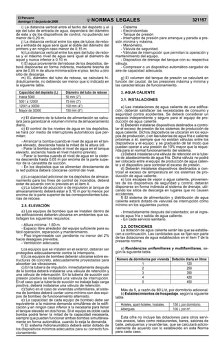 El Peruano
domingo 11 de junio de 2006 321157NORMAS LEGALES
R
EPUBLICA DEL PERU
i) La distancia vertical entre el techo del depósito y el
eje del tubo de entrada de agua, dependerá del diámetro
de este y de los dispositivos de control, no pudiendo ser
menor de 0,20 m.
j) La distancia vertical entre los ejes de tubos de rebo-
se y entrada de agua será igual al doble del diámetro del
primero y en ningún caso menor de 0,15 m.
k) La distancia vertical entre los ejes del tubo de rebo-
se y el máximo nivel de agua será igual al diámetro de
aquel y nunca inferior a 0,10 m.
l) El agua proveniente del rebose de los depósitos, de-
berá disponerse en forma indirecta, mediante brecha de
aire de 0,05 m de altura mínima sobre el piso, techo u otro
sitio de descarga.
m) EL diámetro del tubo de rebose, se calculará hi-
dráulicamente, no debiendo ser menor que lo indicado en
la siguiente tabla.
Capacidad del depósito (L) Diámetro del tubo de rebose
Hasta 5000 50 mm (2)
5001 a 12000 75 mm (3)
12001 a 30000 100 mm (4)
Mayor de 30000 150 mm (6)
n) El diámetro de la tubería de alimentación se calcu-
lará para garantizar el volumen mínimo de almacenamiento
diario.
o) El control de los niveles de agua en los depósitos,
se hará por medio de interruptores automáticos que per-
mitan:
- Arrancar la bomba cuando el nivel de agua en el tan-
que elevado, descienda hasta la mitad de la altura útil.
- Parar la bomba cuando el nivel de agua en el tanque
elevado, ascienda hasta el nivel máximo previsto.
- Parar la bomba cuando el nivel de agua en la cister-
na descienda hasta 0,05 m por encima de la parte supe-
rior de la canastilla de succión.
- En los depósitos que se alimentan directamente de
la red pública deberá colocarse control del nivel.
p) La capacidad adicional de los depósitos de almace-
namiento para los fines de control de incendios, deberá
estar de acuerdo con lo previsto en el item 4.
q) La tubería de aducción o de impulsión al tanque de
almacenamiento deberá estar a 0,10 m por lo menos por
encima de la parte superior de las correspondientes tube-
rías de rebose.
2.5. ELEVACIÓN
a) Los equipos de bombeo que se instalen dentro de
las edificaciones deberán ubicarse en ambientes que sa-
tisfagan los siguientes requisitos:
- Altura mínima: 1,60 m.
- Espacio libre alrededor del equipo suficiente para su
fácil operación, reparación y mantenimiento.
- Piso impermeable con pendiente no menor del 2%
hacia desagües previstos.
- Ventilación adecuada.
Los equipos que se instalen en el exterior, deberán ser
protegidos adecuadamente contra la intemperie.
b) Los equipos de bombeo deberán ubicarse sobre es-
tructuras de concreto, adecuadamente proyectadas para
absorber las vibraciones.
c) En la tubería de impulsión, inmediatamente después
de la bomba deberá instalarse una válvula de retención y
una válvula de interrupción. En la tubería de succión con
presión positiva se instalará una válvula de interrupción.
En el caso que la tubería de succión no trabaje bajo carga
positiva, deberá instalarse una válvula de retención.
d) Salvo en el caso de viviendas unifamiliares, el siste-
ma de bombeo deberá contar como mínimo con dos equi-
pos de bombeo de funcionamiento alternado.
e) La capacidad de cada equipo de bombeo debe ser
equivalente a la máxima demanda simultánea de la edifi-
cación y en ningún caso inferior a la necesaria para llenar
el tanque elevado en dos horas. Si el equipo es doble cada
bomba podrá tener la mitad de la capacidad necesaria,
siempre que puedan funcionar ambas bombas simultánea-
mente en forma automática, cuando lo exija la demanda.
f) El sistema hidroneumático deberá estar dotado de
los dispositivos mínimos adecuados para su correcto fun-
cionamiento:
- Cisterna
- Electrobombas
- Tanque de presión
- Interruptor de presión para arranque y parada a pre-
sión mínima y máxima.
- Manómetro.
- Válvula de seguridad.
- Válvulas de interrupción que permitan la operación y
mantenimiento del equipo.
- Dispositivo de drenaje del tanque con su respectiva
válvula.
- Compresor o un dispositivo automático cargador de
aire de capacidad adecuada.
g) El volumen del tanque de presión se calculará en
función del caudal, de las presiones máxima y mínima y
las características de funcionamiento.
3. AGUA CALIENTE
3.1. INSTALACIONES
a) Las instalaciones de agua caliente de una edifica-
ción, deberán satisfacer las necesidades de consumo y
seguridad contra accidentes. Se deberá considerar un
espacio independiente y seguro para el equipo de pro-
ducción de agua caliente.
b) Deberán instalarse dispositivos destinados a contro-
lar el exceso de presión de los sistemas de producción de
agua caliente. Dichos dispositivos se ubicarán en los equi-
pos de producción, o en las tuberías de agua fría o caliente
próximas a él, siempre que no existan válvulas entre los
dispositivos y el equipo; y se graduarán dé tal modo que
puedan operar a una presión de 10% mayor que la reque-
rida para el normal funcionamiento del sistema.
c) Deberá instalarse una válvula de retención en la tube-
ría de abastecimiento de agua fría. Dicha válvula no podrá
ser colocada entre el equipo de producción de agua calien-
te y el dispositivo para controlar el exceso de presión.
d) Deberán instalarse dispositivos destinados a con-
trolar el exceso de temperatura en los sistemas de pro-
ducción de agua caliente.
e) Los escapes de vapor o agua caliente, provenien-
tes de los dispositivos de seguridad y control, deberán
disponerse en forma indirecta al sistema de drenaje, ubi-
cando los sitios de descarga en lugares que no causen
accidentes.
f) El sistema de alimentación y distribución de agua
caliente estará dotado de válvulas de interrupción como
mínimo en los siguientes puntos:
- Inmediatamente después del calentador, en el ingre-
so de agua fría y salida de agua caliente.
- En cada servicio sanitario.
3.2. DOTACIONES
La dotación de agua caliente serán las que se estable-
cen a continuación. Las cantidades que se fijan son parte
de las dotaciones de agua establecidos en el item 7 de la
presente norma.
a) Residencias unifamiliares y multifamiliares, se-
gún la siguiente tabla.
Número de dormitorios por vivienda Dotación diaria en litros
1 120
2 250
3 390
4 420
5 450
Más de 5, a razón de 80 L/d, por dormitorio adicional.
b) Establecimientos de hospedaje, según la siguiente
tabla
Hoteles, apart-hoteles, hostales. 150 L por dormitorio.
Albergues. 100 L por m2
.
Esta cifra no incluye las dotaciones para otros servi-
cios anexos, tales como restaurantes, bares, salones de
baile, peluquerías y lavanderías, que se calculará adicio-
nalmente de acuerdo con lo establecido en esta Norma
para cada caso.
Difundido por: ICG - Instituto de la Construcción y Gerencia
www.construccion.org / icg@icgmail.org / Telefax : 421 - 7896
PDF Page Organizer - Foxit Software
 