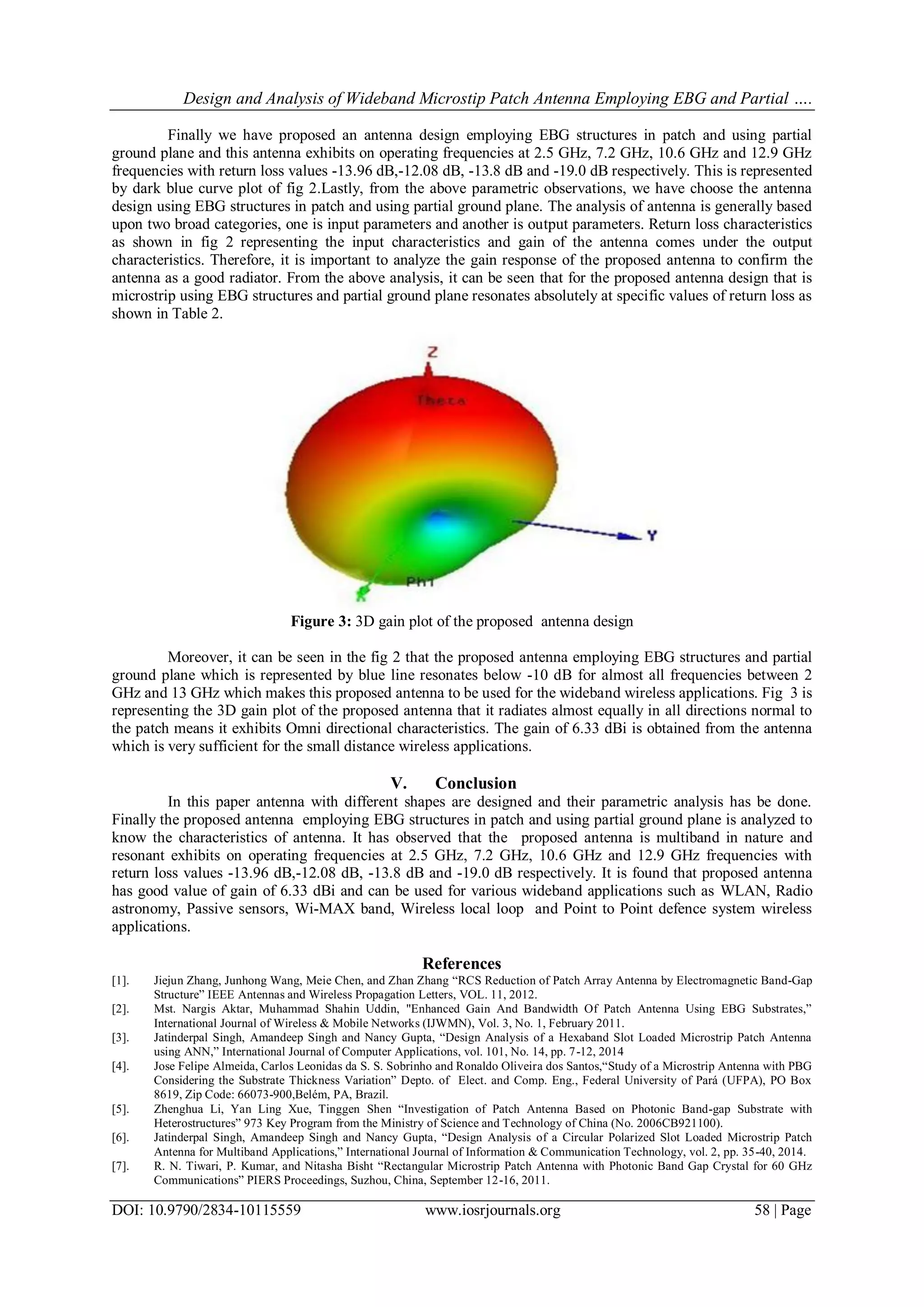 Design and Analysis of Wideband Microstip Patch Antenna Employing EBG and Partial ….
DOI: 10.9790/2834-10115559 www.iosrjournals.org 58 | Page
Finally we have proposed an antenna design employing EBG structures in patch and using partial
ground plane and this antenna exhibits on operating frequencies at 2.5 GHz, 7.2 GHz, 10.6 GHz and 12.9 GHz
frequencies with return loss values -13.96 dB,-12.08 dB, -13.8 dB and -19.0 dB respectively. This is represented
by dark blue curve plot of fig 2.Lastly, from the above parametric observations, we have choose the antenna
design using EBG structures in patch and using partial ground plane. The analysis of antenna is generally based
upon two broad categories, one is input parameters and another is output parameters. Return loss characteristics
as shown in fig 2 representing the input characteristics and gain of the antenna comes under the output
characteristics. Therefore, it is important to analyze the gain response of the proposed antenna to confirm the
antenna as a good radiator. From the above analysis, it can be seen that for the proposed antenna design that is
microstrip using EBG structures and partial ground plane resonates absolutely at specific values of return loss as
shown in Table 2.
Figure 3: 3D gain plot of the proposed antenna design
Moreover, it can be seen in the fig 2 that the proposed antenna employing EBG structures and partial
ground plane which is represented by blue line resonates below -10 dB for almost all frequencies between 2
GHz and 13 GHz which makes this proposed antenna to be used for the wideband wireless applications. Fig 3 is
representing the 3D gain plot of the proposed antenna that it radiates almost equally in all directions normal to
the patch means it exhibits Omni directional characteristics. The gain of 6.33 dBi is obtained from the antenna
which is very sufficient for the small distance wireless applications.
V. Conclusion
In this paper antenna with different shapes are designed and their parametric analysis has be done.
Finally the proposed antenna employing EBG structures in patch and using partial ground plane is analyzed to
know the characteristics of antenna. It has observed that the proposed antenna is multiband in nature and
resonant exhibits on operating frequencies at 2.5 GHz, 7.2 GHz, 10.6 GHz and 12.9 GHz frequencies with
return loss values -13.96 dB,-12.08 dB, -13.8 dB and -19.0 dB respectively. It is found that proposed antenna
has good value of gain of 6.33 dBi and can be used for various wideband applications such as WLAN, Radio
astronomy, Passive sensors, Wi-MAX band, Wireless local loop and Point to Point defence system wireless
applications.
References
[1]. Jiejun Zhang, Junhong Wang, Meie Chen, and Zhan Zhang “RCS Reduction of Patch Array Antenna by Electromagnetic Band-Gap
Structure” IEEE Antennas and Wireless Propagation Letters, VOL. 11, 2012.
[2]. Mst. Nargis Aktar, Muhammad Shahin Uddin, "Enhanced Gain And Bandwidth Of Patch Antenna Using EBG Substrates,”
International Journal of Wireless & Mobile Networks (IJWMN), Vol. 3, No. 1, February 2011.
[3]. Jatinderpal Singh, Amandeep Singh and Nancy Gupta, “Design Analysis of a Hexaband Slot Loaded Microstrip Patch Antenna
using ANN,” International Journal of Computer Applications, vol. 101, No. 14, pp. 7-12, 2014
[4]. Jose Felipe Almeida, Carlos Leonidas da S. S. Sobrinho and Ronaldo Oliveira dos Santos,“Study of a Microstrip Antenna with PBG
Considering the Substrate Thickness Variation” Depto. of Elect. and Comp. Eng., Federal University of Pará (UFPA), PO Box
8619, Zip Code: 66073-900,Belém, PA, Brazil.
[5]. Zhenghua Li, Yan Ling Xue, Tinggen Shen “Investigation of Patch Antenna Based on Photonic Band-gap Substrate with
Heterostructures” 973 Key Program from the Ministry of Science and Technology of China (No. 2006CB921100).
[6]. Jatinderpal Singh, Amandeep Singh and Nancy Gupta, “Design Analysis of a Circular Polarized Slot Loaded Microstrip Patch
Antenna for Multiband Applications,” International Journal of Information & Communication Technology, vol. 2, pp. 35-40, 2014.
[7]. R. N. Tiwari, P. Kumar, and Nitasha Bisht “Rectangular Microstrip Patch Antenna with Photonic Band Gap Crystal for 60 GHz
Communications” PIERS Proceedings, Suzhou, China, September 12-16, 2011.
 
