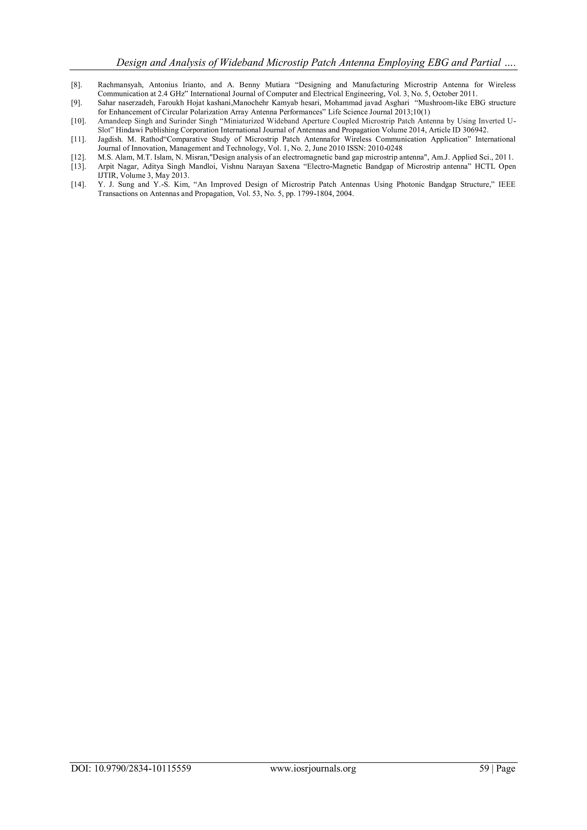 Design and Analysis of Wideband Microstip Patch Antenna Employing EBG and Partial ….
DOI: 10.9790/2834-10115559 www.iosrjournals.org 59 | Page
[8]. Rachmansyah, Antonius Irianto, and A. Benny Mutiara “Designing and Manufacturing Microstrip Antenna for Wireless
Communication at 2.4 GHz” International Journal of Computer and Electrical Engineering, Vol. 3, No. 5, October 2011.
[9]. Sahar naserzadeh, Faroukh Hojat kashani,Manochehr Kamyab hesari, Mohammad javad Asghari “Mushroom-like EBG structure
for Enhancement of Circular Polarization Array Antenna Performances” Life Science Journal 2013;10(1)
[10]. Amandeep Singh and Surinder Singh “Miniaturized Wideband Aperture Coupled Microstrip Patch Antenna by Using Inverted U-
Slot” Hindawi Publishing Corporation International Journal of Antennas and Propagation Volume 2014, Article ID 306942.
[11]. Jagdish. M. Rathod“Comparative Study of Microstrip Patch Antennafor Wireless Communication Application” International
Journal of Innovation, Management and Technology, Vol. 1, No. 2, June 2010 ISSN: 2010-0248
[12]. M.S. Alam, M.T. Islam, N. Misran,"Design analysis of an electromagnetic band gap microstrip antenna", Am.J. Applied Sci., 2011.
[13]. Arpit Nagar, Aditya Singh Mandloi, Vishnu Narayan Saxena “Electro-Magnetic Bandgap of Microstrip antenna” HCTL Open
IJTIR, Volume 3, May 2013.
[14]. Y. J. Sung and Y.-S. Kim, “An Improved Design of Microstrip Patch Antennas Using Photonic Bandgap Structure,” IEEE
Transactions on Antennas and Propagation, Vol. 53, No. 5, pp. 1799-1804, 2004.
 