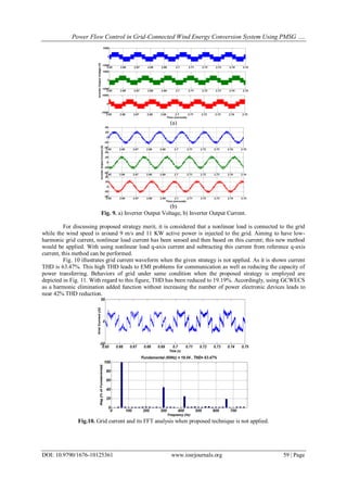 Power Flow Control in Grid-Connected Wind Energy Conversion System Using PMSG ….
DOI: 10.9790/1676-10125361 www.iosrjournals.org 59 | Page
(a)
(b)
Fig. 9. a) Inverter Output Voltage, b) Inverter Output Current.
For discussing proposed strategy merit, it is considered that a nonlinear load is connected to the grid
while the wind speed is around 9 m/s and 11 KW active power is injected to the grid. Aiming to have low-
harmonic grid current, nonlinear load current has been sensed and then based on this current; this new method
would be applied. With using nonlinear load q-axis current and subtracting this current from reference q-axis
current, this method can be performed.
Fig. 10 illustrates grid current waveform when the given strategy is not applied. As it is shown current
THD is 63.47%. This high THD leads to EMI problems for communication as well as reducing the capacity of
power transferring. Behaviors of grid under same condition when the proposed strategy is employed are
depicted in Fig. 11. With regard to this figure, THD has been reduced to 19.19%. Accordingly, using GCWECS
as a harmonic elimination added function without increasing the number of power electronic devices leads to
near 42% THD reduction.
Fig.10. Grid current and its FFT analysis when proposed technique is not applied.
 