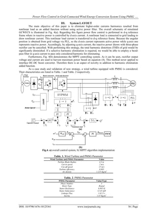 Power Flow Control in Grid-Connected Wind Energy Conversion System Using PMSG ….
DOI: 10.9790/1676-10125361 www.iosrjournals.org 56 | Page
III. System LAYOUT
The main objective of this paper is to eliminate higher-order currents harmonics resulted from
nonlinear load as an added function without using active power filter. The overall schematic of simulated
GCWECS is illustrated in Fig. 4(a). Regarding this figure power flow control is performed in d-q reference
frame where in reactive power is controlled by d-axis current. A nonlinear load is connected to grid leading to
draw nonlinear current. This nonlinear load current is transferred to d-q reference frame. Because the angular
position is obtained from grid voltage via PLL, so the d-axis current represents active power while q-axis one
represents reactive power. Accordingly, by adjusting q-axis current, the reactive power drawn with three-phase
rectifier can be cancelled. With performing this strategy, the total harmonic distortion (THD) of grid would be
significantly diminished. If a selective harmonic elimination is required, we would be able to employ a band-
pass filter in q-axis current to pass only considered harmonic for eliminating.
Furthermore, Fig. 4(b) demonstrates the MPPT controlling system. As it can be seen, rectifier output
voltage and current are used to harvest maximum power based on equation (4). This method never applied to
interface DC-DC boost converter. Therefore there is an aspect of novelty in addition to harmonic elimination
added function.
As a case study and validation of new strategy, a wind turbine equipped with PMSG is considered.
Their characteristics are listed in Table. 1 and Table. 2 respectively.
(a)
(b)
Fig.4. a) overall control system, b) MPPT algorithm implementation
Table. 1. Wind Turbine and PMSG Parameter
Wind Turbine and PMSG Parameter Value
Turbine Blade Radius 4.3 m
Cut-in speed 2 m/s
Cut-off speed 15 m/s
Turbine efficiency 0.905
Air density 1.225 Kg/m3
Table. 2. PMSG Parameter
PMSG Parameter Value/Type
Phase Number 3
Rotor Type Round
Stator Resistance 0.895 Ω
Stator Inductance 12.45 mH
Linkage Flux 1.61 V.s
Inertia 1.47 Kg/m2
 