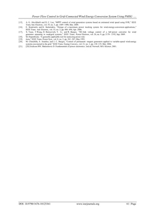 Power Flow Control in Grid-Connected Wind Energy Conversion System Using PMSG ….
DOI: 10.9790/1676-10125361 www.iosrjournals.org 61 | Page
[15]. A. G. Abo-Khalil and D. C. Lee, “MPPT control of wind generation systems based on estimated wind speed using SVR,” IEEE
Trans. Ind. Electron., vol. 55, no. 3, pp. 1489–1490, Mar. 2008.
[16]. E. Koutroulis and K. Kalaitzakis, “Design of a maximum power tracking system for wind-energy-conversion applications,”
IEEE Trans. Ind. Electron., vol. 53, no. 2, pp. 486–494, Apr. 2006.
[17]. X. Yuan, F.Wang, D. Boroyevich, Y. Li, and R. Burgos, “DC-link voltage control of a full power converter for wind
generator operating in weakgrid systems,” IEEE Trans. Power Electron., vol. 24, no. 9, pp. 2178– 2192, Sep. 2009.
[18]. M. Depenbrock, “A generally applicable tool for analyzing power rela-
[19]. tions,” IEEE Trans. Power Syst., vol. 8, no. 2, pp. 381–387, May 1993.
[20]. M. Chinchilla, S. Arnaltes, and J. C. Burgos, “Control of permanent- magnet generators applied to variable-speed wind-energy
systems con-nected to the grid,” IEEE Trans. Energy Convers., vol. 21, no. 1, pp. 130–135, Mar. 2006.
[21]. [20] Erickson RW, Maksimovic D. Fundamentals of power electronics. 2nd ed. Norwell, MA: Kluwer; 2001.
 