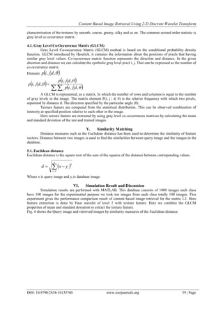 Content Based Image Retrieval Using 2-D Discrete Wavelet Transform
DOI: 10.9790/2834-10135760 www.iosrjournals.org 59 | Page
characterization of the textures by smooth, coarse, grainy, silky and so on. The common second order statistic is
gray level co occurrence matrix.
4.1. Gray Level Co-Occurrence Matrix (GLCM)
Gray Level Co-occurrence Matrix (GLCM) method is based on the conditional probability density
function. GLCM introduced by Haralick. it contains the information about the positions of pixels that having
similar gray level values. Co-occurrence matrix function represents the direction and distance. In the given
direction and distance we can calculate the symbolic gray level pixel i, j. That can be expressed as the number of
co occurrence matrix
Element  ,, djip .
 
 
  

i j
djip
djip
djip



,,
,,
,,
A GLCM is represented, as a matrix. In which the number of rows and columns is equal to the number
of gray levels in the image. The matrix element P(i, j | d, θ) is the relative frequency with which two pixels,
separated by distance d. The direction specified by the particular angle (θ).
Texture feature are computed from the statistical distribution. This can be observed combination of
intensity at specified position relative to each other in the image.
Here texture feature are extracted by using gray level co-occurrences matrixes by calculating the mean
and standard deviation of the test and trained images.
V. Similarity Matching
Distance measures such as the Euclidean distance has been used to determine the similarity of feature
vectors. Distance between two images is used to find the similarities between query image and the images in the
database.
5.1. Euclidean distance
Euclidean distance is the square root of the sum of the squares of the distance between corresponding values.
Where x is query image and yi is database image.
VI. Simulation Result and Discussion
Simulation results are performed with MATLAB. This database consists of 1000 images each class
have 100 images for the experimental purpose we took ten images from each class totally 100 images. This
experiment gives the performance comparison result of content based image retrieval for the metric L2. Here
feature extraction is done by Haar wavelet of level 2 with texture feature. Here we combine the GLCM
properties of mean and standard deviation to extract the texture feature.
Fig. 4 shows the Query image and retrieved images by similarity measures of the Euclidean distance.
 

n
i
iyxd
1
2
 