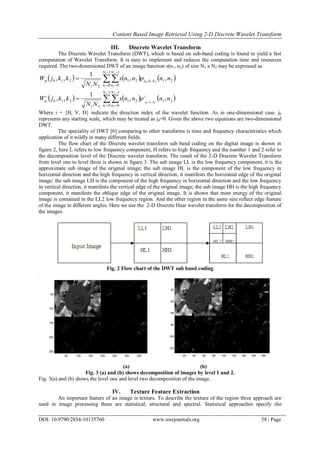 Content Based Image Retrieval Using 2-D Discrete Wavelet Transform
DOI: 10.9790/2834-10135760 www.iosrjournals.org 58 | Page
III. Discrete Wavelet Transform
The Discrete Wavelet Transform (DWT), which is based on sub-band coding is found to yield a fast
computation of Wavelet Transform. It is easy to implement and reduces the computation time and resources
required. The two-dimensional DWT of an image function s(n1, n2) of size N1 x N2 may be expressed as
      





1
0
21,,
1
0
21
21
210
1
1
210
2
2
,,
1
,,
N
n
kkj
N
n
nnnns
NN
kkjW 
      





1
0
21
1
0
21
21
210
1
1
2,1,0
2
2
,,
1
,,
N
n
i
N
n
i
nnnns
NN
kkjW kkj

Where i = {H, V, D} indicate the direction index of the wavelet function. As in one-dimensional case. j0
represents any starting scale, which may be treated as j0=0. Given the above two equations are two-dimensional
DWT.
The speciality of DWT [6] comparing to other transforms is time and frequency characteristics which
application of it wildly in many different fields.
The flow chart of the Discrete wavelet transform sub band coding on the digital image is shown in
figure 2, here L refers to low frequency component, H refers to high frequency and the number 1 and 2 refer to
the decomposition level of the Discrete wavelet transform. The result of the 2-D Discrete Wavelet Transform
from level one to level three is shown in figure 3. The sub image LL is the low frequency component, it is the
approximate sub image of the original image; the sub image HL is the component of the low frequency in
horizontal direction and the high frequency in vertical direction, it manifests the horizontal edge of the original
image; the sub image LH is the component of the high frequency in horizontal direction and the low frequency
in vertical direction, it manifests the vertical edge of the original image; the sub image HH is the high frequency
component, it manifests the oblique edge of the original image. It is shown that most energy of the original
image is contained in the LL2 low frequency region. And the other region in the same size reflect edge feature
of the image in different angles. Here we use the 2-D Discrete Haar wavelet transform for the decomposition of
the images.
Fig. 2 Flow chart of the DWT sub band coding
50 100 150 200 250 300 350
50
100
150
200
250
20 40 60 80 100 120 140 160 180
20
40
60
80
100
120
(a) (b)
Fig. 3 (a) and (b) shows decomposition of images by level 1 and 2.
Fig. 3(a) and (b) shows the level one and level two decomposition of the image.
IV. Texture Feature Extraction
An important feature of an image is texture. To describe the texture of the region three approach are
used in image processing these are statistical, structural and spectral. Statistical approaches specify the
 