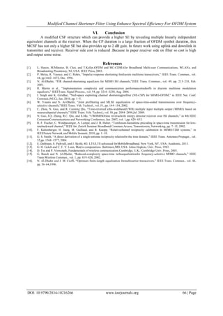 Modified Channel Shortener Filter Using Enhance Spectral Efficiency For OFDM System
DOI: 10.9790/2834-10216266 www.iosrjournals.org 66 | Page
VI. Conclusion
A modified CSF structure which can provide a higher SE by revealing multiple linearly independent
equivalent channels at the receiver. When the CP duration is a large fraction of OFDM symbol duration, this
MCSF has not only a higher SE but also provides up to 2 dB gain. In future work using uplink and downlink in
transmitter and receiver. Receiver side cost is reduced .Because in paper receiver side on filter so cost is high
and output some noise.
References
[1]. L. Hanzo, M.Münster, B. Choi, and T.Keller,OFDM and MC-CDMAfor Broadband Multi-user Communications, WLANs, and
Broadcasting.Piscataway, NJ, USA: IEEE Press, 2003.
[2]. P. Melsa, R. Younce, and C. Rohrs, “Impulse response shortening fordiscrete multitone transceivers,” IEEE Trans. Commun., vol.
44, pp.1662–1672, Dec. 1996.
[3]. N. Al-Dhahir, “FIR channel-shortening equalizers for MIMO ISI channels,”IEEE Trans. Commun., vol. 49, pp. 213–218, Feb.
2001.
[4]. R. Martin et al., “Implementation complexity and communication performancetradeoffs in discrete multitone modulation
equalizers,” IEEETrans. Signal Process., vol. 54, pp. 3216–3230, Aug. 2006.
[5]. I. Singh and K. Giridhar, “Null-space exploiting channel shorteningprefilter (NE-CSP) for MIMO-OFDM,” in IEEE Nat. Conf.
Commun.(NCC), Jan. 2010, pp. 1–5.
[6]. W. Younis and N. Al-Dhahir, “Joint prefiltering and MLSE equalization of space-time-coded transmissions over frequency-
selective channels,”IEEE Trans. Veh. Technol., vol. 51, pp. 144–154, 2002.
[7]. C. Zhou, N. Guo, and R. Caiming Qiu, “Time-reversed ultra-wideband(UWB) multiple input multiple output (MIMO) based on
measuredspatial channels,” IEEE Trans. Veh. Technol., vol. 58, pp. 2884–2898,Jul. 2009.
[8]. N. Guo, J.Q. Zhang, R.C. Qiu, and S.Mo, “UWBMISOtime reversalwith energy detector receiver over ISI channels,” in 4th IEEE
ConsumerCommunications and Networking Conference, Jan. 2007, vol. 1,pp. 629–633.
[9]. R. F. Fischer, C. Windpassinger, A. Lampe, and J. B. Huber, “Tomlinson-harashima precoding in space-time transmission for low-
ratebackward channel,” IEEE Int. Zurich Seminar Broadband Commun.Access, Transmission, Networking, pp. 7–15, 2002.
[10]. F. Kaltenberger, H. Jiang, M. Guillaud, and R. Knopp, “Relativechannel reciprocity calibration in MIMO/TDD systems,” in
IEEEFuture Network and Mobile Summit, 2010, pp. 1–10.
[11]. G. S. Smith, “A direct derivation of a single-antenna reciprocity relationfor the time domain,” IEEE Trans. Antennas Propagat., vol.
52,pp. 1568–1577, 2004.
[12]. E. Dahlman, S. Parkvall, and J. Skold, 4G: LTE/LTE-advanced forMobileBroadband. New York, NY, USA: Academic, 2013.
[13]. G. H. Golub and C. F. V. Loan, Matrix computations. Baltimore,MD, USA: Johns Hopkins Univ. Press, 1983.
[14]. D. Tse and P. Viswanath, Fundamentals of wireless communication.Cambridge, U.K.: Cambridge Univ. Press, 2005.
[15]. G. Bauch and N. Al-Dhahir, “Reduced-complexity space-time turboequalizationfor frequency-selective MIMO channels,” IEEE
Trans.Wireless Commun., vol. 1, pp. 819–828, 2002.
[16]. N. Al-Dhahir and J. M. Cioffi, “Optimum finite-length equalization formulticarrier transceivers,” IEEE Trans. Commun., vol. 44,
pp. 56–64,1996.
 