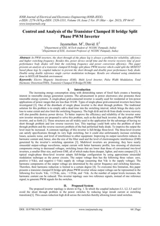 IOSR Journal of Electrical and Electronics Engineering (IOSR-JEEE)
e-ISSN: 2278-1676,p-ISSN: 2320-3331, Volume 10, Issue 2 Ver. IV (Mar – Apr. 2015), PP 64-67
www.iosrjournals.org
DOI: 10.9790/1676-10246467 www.iosrjournals.org 64 | Page
Control and Analysis of the Transistor Clamped H bridge Split
Phase PWM Inverter
Jayamohan. M1
, David. E2
1
(Department of EEE, M.Tech student of NCERC Pampady, India)
2
(Department of EEE, Assistant Professor of NCERC Pampady, India)
Abstract: In PWM inverters, the short through of the phase leg is always a problem for reliability, efficiency
and higher switching frequency. Besides this, power device on/off time and the reverse recovery time of poor
performance body diodes will limit the switching frequency and power conversion efficiency. This paper
presents an analysis of a transistor clamped H-bridge split phase PWM inverter which could split the MOSFET
based phase legs by coupled inductor to prevent the short through and disable poor performance body diode.
Double using double reference single carrier modulation technique. Results are obtained using simulations
done in MATLAB Simulink environment.
Keywords: Electro Magnetic Interference (EMI), Multi Level Inverter, Pulse Width Modulation, Total
Harmonic Distortion(THD), Transistor Clamped H Bridge(TCHB)
I. Introduction
The increasing energy consumption along with diminishing nature of fossil fuels creates a booming
interest in renewable energy generation systems. The advancement in power electronics also promotes these
renewable energy systems. A single-phase grid-connected inverter is usually used for residential or low-power
applications of power ranges that are less than 10 kW. Types of single-phase grid-connected inverters have been
investigated [3]. One of the drawback of single phase inverter is the short through problem. The traditional
solution for this problem is to simply add a dead time into the switching interval, which brings the duty cycle
loss to some extent and also limit the switching frequency. The high di/dt and dv/dt from diode reverse recovery
will also possible destroy power device. To better improve the efficiency and reliability of the inverter some
new inverter structures are proposed to solve this problem, such as the dual buck inverter, the split phase PWM
inverter, and so forth [1]. These structures are all widely used in the application for the advantage of having no
short through problem and low reverse recovery loss. This topology could both solve the problem of short
through problem and the reverse recovery problem of the bad performed body diode. To improve the output the
level must be increased. A common topology of this inverter is full-bridge three-level. The three-level inverter
can satisfy specifications through its very high switching, but it could also unfortunately increase switching
losses, acoustic noise, and level of interference to other equipment. Improving its output waveform reduces its
harmonic content and, hence, also the size of the filter used and the level of electromagnetic interference (EMI)
generated by the inverter’s switching operation [3]. Multilevel inverters are promising; they have nearly
sinusoidal output-voltage waveforms, output current with better harmonic profile, less stressing of electronic
components owing to decreased voltages, switching losses that are lower than those of conventional two-level
inverters, a smaller filter size, and lower EMI, all of which make them cheaper, lighter, and more compact [3]. A
typical single-phase three-level inverter adopts full-bridge configuration by using approximate sinusoidal
modulation technique as the power circuits. The output voltage then has the following three values: zero,
positive (+Vdc), and negative (−Vdc) supply dc voltage (assuming that Vdc is the supply voltage). The
harmonic components of the output voltage are determined by the carrier frequency and switching functions.
Therefore, their harmonic reduction is limited to a certain degree [4]. To overcome this limitation, this paper
presents a transistor clamped H bridge split phase PWM inverter whose output voltage can be represented in the
following five levels: Vdc, +1/2Vdc, zero, −1/2Vdc, and −Vdc. As the number of output levels increases, the
harmonic content can be reduced. This inverter topology uses two reference signals, instead of one reference
signal, to generate PWM signals for the switches.
II. Proposed System
The proposed inverter topology is shown in Fig. 1. In which the coupled inductors L1, L2, L3 and L4
avoid the shoot through problem in the power switches by reducing large inrush current at switching
transitions[1]. This causes reduction high di/dt across the switches thereby allowing lower rated switches.
 