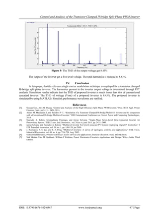 Control and Analysis of the Transistor Clamped H bridge Split Phase PWM Inverter
DOI: 10.9790/1676-10246467 www.iosrjournals.org 67 | Page
Figure 5- The THD of the output voltage get 8.43%
The output of the inverter get a five level voltage. The total harmonics is reduced to 8.43%.
IV. Conclusion
In this paper, double reference single carrier modulation technique is employed for a transistor clamped
H-bridge split phase inverter. The harmonics present in the inverter output voltage is determined through FFT
analysis. Simulation results indicate that the THD of proposed inverter is much lesser than that of conventional
cascaded inverter. The THD of voltage (Vout) of a proposed inverter is 8.43%. The proposed inverter is
simulated by using MATLAB/ Simulink performance waveforms are verified.
References
[1]. Suxuan Guo, Alex Q. Huang, “Control and Analysis of the High Efficiency Split Phase PWM Inverter,” Proc. IEEE Appl. Power
Electron. Conf., pp.2415 – 2420, 2014.
[2]. Anzari M, Meenakshi J, and Sreedevi V T, “Simulation of a Transistor Clamped H-Bridge Multilevel Inverter and its comparison
with a Conventional H-Bridge Multilevel Inverter,” IEEE International Conference on Circuit, Power and Computing Technologies,
2014.
[3]. Nasrudin A. Rahim, Krismadinata Chaniago, and Jeyraj Selvaraj, “Single-Phase Seven-Level Grid-Connected Inverter for
Photovoltaic System,” IEEE Trans. Ind.Electronics., vol. 58,no. 6, june 2011, pp. 2435–2443.
[4]. Jeyraj Selvaraj and Nasrudin A. Rahim, “Multilevel Inverter For Grid-Connected PV System Employing Digital PI Controller,” I
EEE Trans.Ind electronics, vol. 56, no. 1, pp. 149-158, jan 2009.
[5]. J. Rodríguez, F. S. Lai, and F. Z. Peng, “Multilevel inverters: A survey of topologies, controls, and applications,” IEEE Trans.
Industrial Electronics, vol. 49, no. 4, pp. 724–738, Aug. 2002..
[6]. Muhammad H Rashid, Power Electronics Circuits Devices and applications, Pearson Education- India, Third Edition.
[7]. Ned Mohan, Tore M Undeland, William P Robbins, Power Electronics Coverters Applications and Design, Wiley- India, Third
Edition.
 