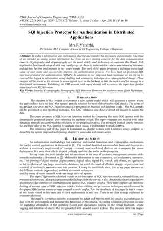 IOSR Journal of Computer Engineering (IOSR-JCE)
e-ISSN: 2278-0661, p- ISSN: 2278-8727Volume 10, Issue 2 (Mar. - Apr. 2013), PP 46-49
www.iosrjournals.org
www.iosrjournals.org 46 | Page
SQl Injection Protector for Authentication in Distributed
Applications
Mrs.R.Velvizhi,
PG Scholar M.E Computer Science IFET Engineering College, Villupuram.
Abstract: In today’s information age, information sharing and transfer has increased exponentially. The treat
of an intruder accessing secret information has been an ever existing concern for the data communication
experts. Cryptography and steganography are the most widely used techniques to overcome this threat .Web
application has been developed with very rapid progress. Security vulnerabilities due to amendment of intruders
and hackers become predominant in the current trends. The work of this paper proposes a technique using hash
value of user name and password,to improve the authentication process. We have built an prototype,SQL
injection protector for authentication (SQLIPA).In addition to the proposed hash technique we are trying to
conceal the logged in information using chaffing and winnowing technique in a stenographical image. These
images will be stored as file stream by an encrypted layer in the backend to hide the tuples used for storage in a
distributed environment. Validating the XML content with typed dataset will scrutinize the input data further
associated with XSD filtration.
Key Words: Security, Cryptography, Stenography, SQL Injection Protector for Authentication, Hash Technique.
I. INTRODUCTION
The objective of this project is to propose a new system model which will guarantee a system where
the user couldn’t hack the data. Our systems provide solution for most of the possible SQL attacks. The scope of
this project is to detect the SQL injection attacks at presentation, business and database levels. The SQL attacks
can be prevented by anti spoofing technique. The XSD validation also done to avoid the hackers to access the
data.
This paper proposes a SQL Injection detection method by comparing the static SQL queries with the
dynamically generated queries after removing the attribute values. The paper compares our method with other
detection methods and confirmed the efficiency of our proposed method. The proposed method simply removes
the attribute value in the SQL queries for analysis which makes it independent from the DBMS.
The remaining part of this paper is formulated as, chapter II deals with Literature survey, chapter III
describes the system proposed with testing, chapter IV concludes with future scope.
II. LITERATIRE SURVEY
An authentication methodology that combines multimodal biometrics and cryptographic mechanisms
for border control applications is discussed in [1]. The method described accommodate faces and fingerprints
without a mandatory requirement of (tamper resistant) smart-card-level devices on e-passports for easier
deployment. It is even allowable to imprint (publicly readable) bar codes on the passports.
Survey about the past decades and advancement in the area of database management systems shifts
towards multimedia is discussed in [2]. Multimedia information is very expressive, self explanatory, narrative,
etc. The growing of digital medias (digital camera, digital video, digital TV, e-book, cell phones, etc.) gave rise
to the revolution of very large multimedia databases, in which the need of efficient storage, organization and
retrieval of multimedia contents came into question. Among the multimedia data, this survey paper focuses on
the different methods (approaches) and their evaluation techniques
used by many of recent research works on image retrieval system.
The paper [3] presents a detailed review on various types of SQL injection attacks, vulnerabilities, and
prevention techniques. Alongside presenting the findings from the survey, it also denotes the future expectations
and possible development of countermeasures against SQL injection attacks. This paper explains an extensive
dealing of various types of SQL injection attacks, vulnerabilities, and prevention techniques were discussed in
this paper.SQLCounter measures were covered in multi angles. And the drawback of this paper is that it covers
all the items related to this topic and it’s not implemented at any case. There is no clear strategy explained to
overcome the issue.
The paper [4] proposes security architecture to detect and prevent zero day attacks and techniques to
deal with the polymorphic and metamorphic behaviour of the attacks. The entity validation component is used
for capturing information of the operating system and applications running in the virtual machines, secure
logging and detection of attacks that are generated with spoofed source address. The intrusion detection engine
 