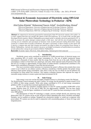 IOSR Journal of Electrical and Electronics Engineering (IOSR-JEEE)
e-ISSN: 2278-1676,p-ISSN: 2320-3331, Volume 10, Issue 3 Ver. II (May – Jun. 2015), PP 64-69
www.iosrjournals.org
DOI: 10.9790/1676-10326469 www.iosrjournals.org 64 | Page
Technical & Economic Assessment of Electricity using Off-Grid
Solar Photovoltaic Technology in Peshawar - KPK
Abid Sultan Khattak1,
Muhammad Naeem Arbab2,
AreebaMushtaq Ahmed3
1
(Electrical Department, University of Engineering and Technology-Peshawar, Pakistan)
2
(Electrical Department, University of Engineering and Technology-Peshawar, Pakistan)
3
(Electrical Department, NED Univ. of Engineering & Technology - Karachi, Pakistan)
Abstract: In comparison to electricity generated by national grid, Solar PV electricity remains a bit costlier. As
a result, common man does not consider this option as their first preference. So, in result to this, just like many
Developed World countries, Khyber Pakhtunkhwa government needs to subsidize electricity generated by PV, in
order to promote this option amongst common people a little more. And with the aim of understanding and
carrying out an evaluation and assessment of monetary traits of grid-connected rooftop photovoltaic energy
system for a common man in locality of Peshawar, this paper is presented, so that to analyze as how much will
it interest a common man and what strategy government can adopt in future for promoting Green Energy in
Khyber Pakhtunkhwa. And also this analysis can prove out helpful in formation of tariff formula for promotion
of solar photovoltaic energy for government of Khyber Pakhtunkhwa.
Keywords: Economic Aspect, Electricity, Solar photovoltaic, National grid, Grid-connected
I. Introduction
Worldwide, power sector contributes in production of 18,000 terawatt-hours of electrical energy ever
year; cumulating 40% of world’s total energy consumption [1]. The rate of global commercial energy
consumption is thousands of times smaller than the energy flows from the sun to the earth. Primary energy
consumption is reliant on fossil fuels (oil, natural gas, and coal), which represent nearly 80 percent of the total
fuel mix [2]. In doing so, approximately 10 Giga tonnes of carbon dioxide is produced that contributes to the
largest sector contribution of humanity’s fossil-fuel derived emissions
One way to cut down carbon emissions is to maximize the system’s efficiency but certainly there exists
a limit to up to which we can enhance system’s efficiency considering a familiar paradox that greater energy
efficiency means greater energy consumption. Thus, there is only one way via which we can de-carbonize our
environment by using carbon free resources. This requires evaluating measures that implicate the usage of
renewable energy resources to ensure a green and clean environment for all.
II. Solar Energy
Solar energy is not even vast but also highly untapped resource in a developing country like Pakistan.
The World Energy Council estimates the earth’s surface, on average, has the potential to capture around 5.4 GJ
(1.5 MWh) of solar energy annually. While solar energy contributed to 0.1% of total energy consumption
globally in 2007, it’s use has been increased significantly after that [3]
By end of 2013 the cumulative installed capacity of solar PV system exceeded 141000 MW in IEA
member countries alone [3]. At the end of 2000, this was approximately 1400MW. This has been clearly
depicted in Fig. 1. As per the figure, installation of overall solar PV system has been increasing at a rate of 25%
since 2000 globally.
The phenomenon of Solar PV technology is simple- converts sunlight directly into electricity using
photovoltaic cells. PV systems can be on grid, off grid or hybrid, depending upon choice, flexibility and budget.
Similarly, can be installed on rooftops, integrated into construction designs, or scaled up to megawatt scale
power plants. PV systems can also be used in conjunction with concentrating glasses or lenses for large scale
integrated power.
 