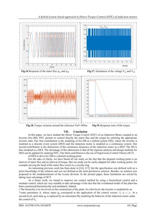A hybrid system based approach to Direct Torque Control (DTC) of induction motors
DOI: 10.9790/1676-10336070 www.iosrjournals.org 69 | Page
Fig.16 Response of the stator flux φsα and φsβ Fig.17. Simulation of the voltage Vsα and Vsβ
Fig.18. Torque variation around the reference Tref=30Nm Fig.19. Response time of the torque
VII. Conclusion
In this paper, we have studied the Direct Torque Control (DTC) of an Induction Motor coupled to an
Inverter (Inv-IM). DTC permits to control directly the stator flux and the torque by selecting the appropriate
inverter state. Our first contribution is the modeling of Inv-IM as a hybrid system (HS), where the inverter is
modeled as a discrete event system (DES) and the induction motor is modeled as a continuous system. Our
second contribution is the abstraction of the continuous dynamics of the induction motor as a DES. The HS is
thus modeled as a DES. The advantage of this abstraction is that all the rigorous analysis and design methods for
DES can be applied for studying DTC. Our third contribution is the use of Supervisory Control Theory (SCT)
of DES to drive Inv-IM to a desired working point.
For the sake of clarity, we have based all our study on the fact that the targeted working point is an
interval of stator flux and an interval of torque. But our study can be easily adapted for other working points, for
example moving the head of the stator flux vector in a circular ring.
An interesting previous work has been done in [16], [17], but the specification was defined with an a
priori knowledge of the solution and was not defined as the most permissive solution. Besides, no solution was
proposed to the nondeterminism of the 6-zone division. In the present paper, these limitations are solved by
taking more advantage of SCT.
As a future work, we intend to improve our control method by using a hierarchical control and a
modular control, which are very suitable to take advantage of the fact that the eventbased model of the plant has
been constructed hierarchically and modularly. Indeed:
• The hierarchy is in two levels in the construction of the plant. In a first level, the inverter is modeled by an
7-state automaton A, whose states qk correspond to the application of the control vectors 1....6k:Vk 

. In a
second level, each state qk is replaced by an automaton Mk modeling the behavior of the induction motor under
the control of kV

.
temps
Vsα, Vsβ
Vsβ
 
