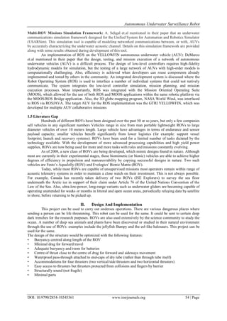 Autonomous Underwater Surveillance Robot
DOI: 10.9790/2834-10345361 www.iosrjournals.org 54 | Page
Multi-ROV Missions Simulation Framework: A. Sehgal et.al mentioned in their paper that an underwater
communications simulation framework designed for the Unified System for Automation and Robotics Simulator
(USARSim). This simulation tool is capable of modeling networked communications between, or with, AUVs
by accurately characterizing the underwater acoustic channel. Details on this simulation framework are provided
along with some results obtained during development of this tool.
An implementation of ROS on the YELLOWFIN autonomous underwater vehicle (AUV): DeMarco
et.al mentioned in their paper that the design, testing, and mission execution of a network of autonomous
underwater vehicles (AUV) is a difficult process. The design of low-level controllers requires high-fidelity
hydrodynamic models for simulation, but the testing of a large network of AUVs with high-order models is
computationally challenging. Also, efficiency is achieved when developers can reuse components already
implemented and tested by others in the community. An integrated development system is discussed where the
Robot Operating System (ROS) is used to interface a number of individual systems that could not natively
communicate. The system integrates the low-level controller simulation, mission planning, and mission
execution processes. Most importantly, ROS was integrated with the Mission Oriented Operating Suite
(MOOS), which allowed for the use of both ROS and MOOS applications within the same robotic platform via
the MOOS/ROS Bridge application. Also, the 3D globe mapping program, NASA World Wind, was interfaced
to ROS via ROSJAVA. The target AUV for the ROS implementation was the GTRI YELLOWFIN, which was
developed for multiple AUV collaborative missions
.
1.5 Literature Gap
Hundreds of different ROVs have been designed over the past 50 or so years, but only a few companies
sell vehicles in any significant numbers Vehicles range in size from man portable lightweight ROVs to large
diameter vehicles of over 10 meters length. Large vehicle have advantages in terms of endurance and sensor
payload capacity; smaller vehicles benefit significantly from lower logistics (for example: support vessel
footprint; launch and recovery systems). ROVs have been used for a limited number of tasks dictated by the
technology available. With the development of more advanced processing capabilities and high yield power
supplies, ROVs are now being used for more and more tasks with roles and missions constantly evolving.
As of 2008, a new class of ROVs are being developed, which mimic designs found in nature. Although
most are currently in their experimental stages, these biomimetic (or bionic) vehicles are able to achieve higher
degrees of efficiency in propulsion and manoeuvrability by copying successful designs in nature. Two such
vehicles are Festo‟s AquaJelly (ROV) and Evologics' Bionic Manta (ROV).
Today, while most ROVs are capable of unsupervised missions most operators remain within range of
acoustic telemetry systems in order to maintain a close watch on their investment. This is not always possible.
For example, Canada has recently taken delivery of two ROVs (ISE Explorers) to survey the sea floor
underneath the Arctic ice in support of their claim under Article 76 of the United Nations Convention of the
Law of the Sea. Also, ultra-low-power, long-range variants such as underwater gliders are becoming capable of
operating unattended for weeks or months in littoral and open ocean areas, periodically relaying data by satellite
to shore, before returning to be picked up.
II. Design And Implementation
This project can be used to carry out undersea operations. There are various dangerous places where
sending a person can be life threatening. This robot can be used for the same. It could be sent to certain deep
dark trenches for the research purposes. ROVs are also used extensively by the science community to study the
ocean. A number of deep sea animals and plants have been discovered or studied in their natural environment
through the use of ROVs: examples include the jellyfish Bumpy and the eel-like halosaurs. This project can be
used for the same.
The design of the structure would be optimized with the following features:
• Buoyancy centred along length of the ROV
• Minimal drag for forward travel
• Adequate buoyancy and room for batteries
• Centre of thrust close to the centre of drag for forward and sideways movement
• Waterproof pass-through attached to end-caps of dry tube (rather than through tube itself)
• Accommodations for four thrusters (two vertical/side thrusters and two horizontal thrusters)
• Easy access to thrusters but thrusters protected from collisions and fingers by barrier
• Structurally sound (not fragile)
• Minimal parts
 