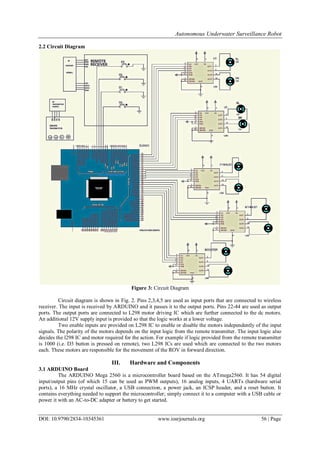 Autonomous Underwater Surveillance Robot
DOI: 10.9790/2834-10345361 www.iosrjournals.org 56 | Page
2.2 Circuit Diagram
Figure 3: Circuit Diagram
Circuit diagram is shown in Fig. 2. Pins 2,3,4,5 are used as input ports that are connected to wireless
receiver. The input is received by ARDUINO and it passes it to the output ports. Pins 22-44 are used as output
ports. The output ports are connected to L298 motor driving IC which are further connected to the dc motors.
An additional 12V supply input is provided so that the logic works at a lower voltage.
Two enable inputs are provided on L298 IC to enable or disable the motors independently of the input
signals. The polarity of the motors depends on the input logic from the remote transmitter. The input logic also
decides the l298 IC and motor required for the action. For example if logic provided from the remote transmitter
is 1000 (i.e. D3 button is pressed on remote), two L298 ICs are used which are connected to the two motors
each. These motors are responsible for the movement of the ROV in forward direction.
III. Hardware and Components
3.1 ARDUINO Board
The ARDUINO Mega 2560 is a microcontroller board based on the ATmega2560. It has 54 digital
input/output pins (of which 15 can be used as PWM outputs), 16 analog inputs, 4 UARTs (hardware serial
ports), a 16 MHz crystal oscillator, a USB connection, a power jack, an ICSP header, and a reset button. It
contains everything needed to support the microcontroller; simply connect it to a computer with a USB cable or
power it with an AC-to-DC adapter or battery to get started.
 